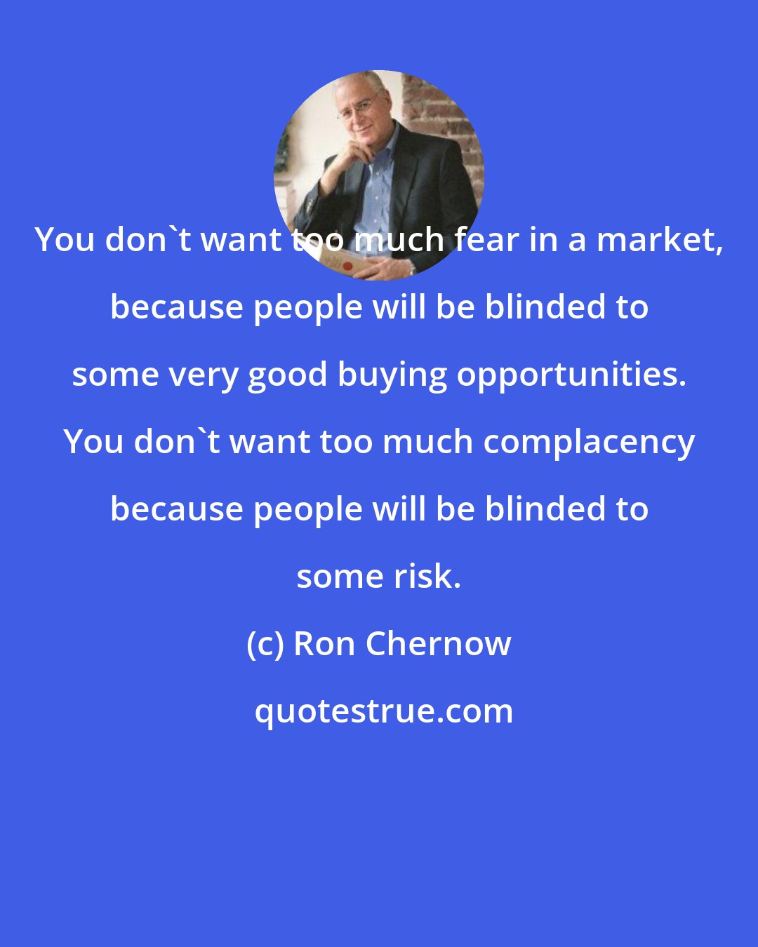 Ron Chernow: You don't want too much fear in a market, because people will be blinded to some very good buying opportunities. You don't want too much complacency because people will be blinded to some risk.