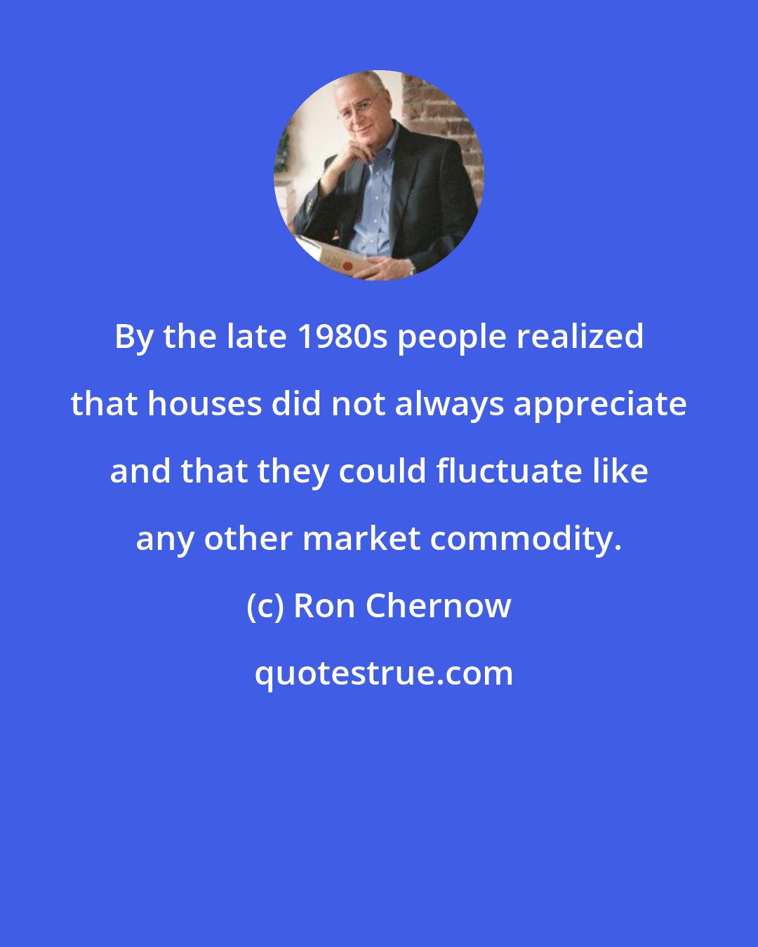 Ron Chernow: By the late 1980s people realized that houses did not always appreciate and that they could fluctuate like any other market commodity.