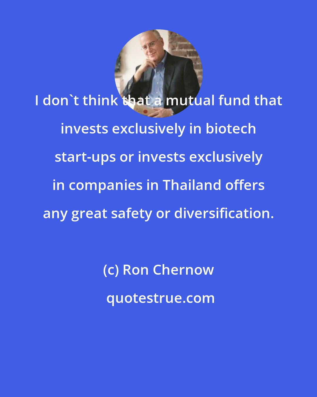 Ron Chernow: I don't think that a mutual fund that invests exclusively in biotech start-ups or invests exclusively in companies in Thailand offers any great safety or diversification.