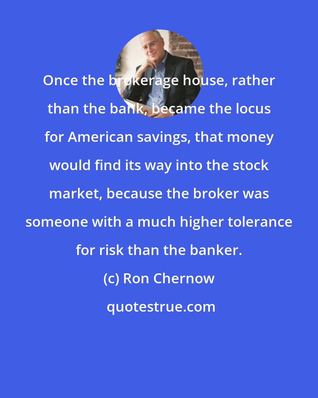 Ron Chernow: Once the brokerage house, rather than the bank, became the locus for American savings, that money would find its way into the stock market, because the broker was someone with a much higher tolerance for risk than the banker.