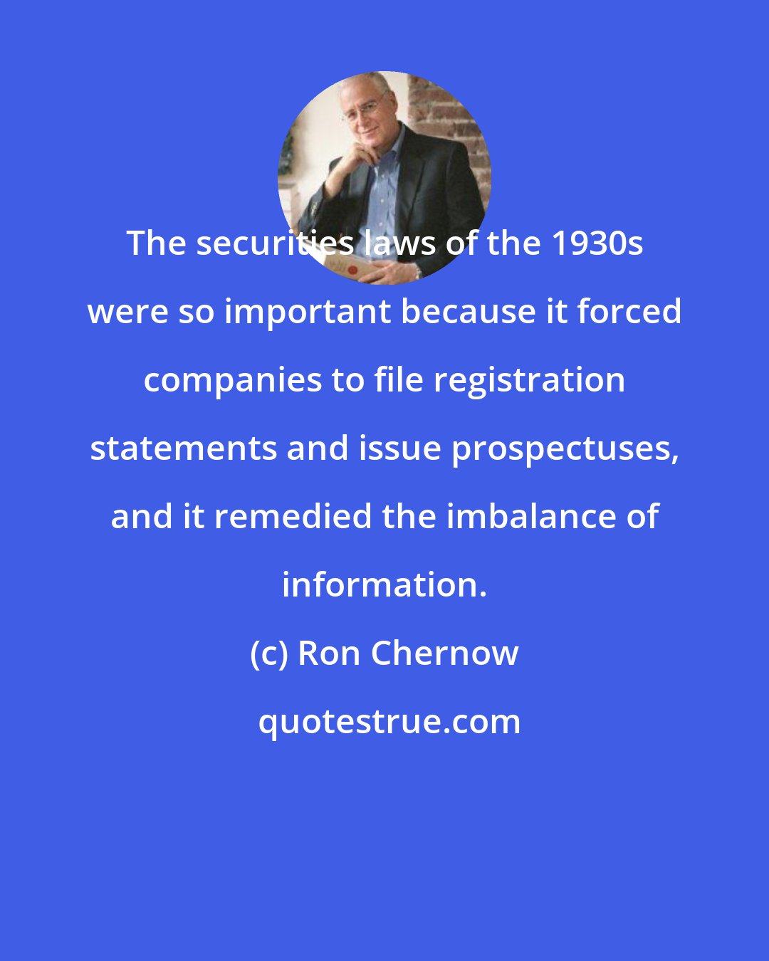 Ron Chernow: The securities laws of the 1930s were so important because it forced companies to file registration statements and issue prospectuses, and it remedied the imbalance of information.