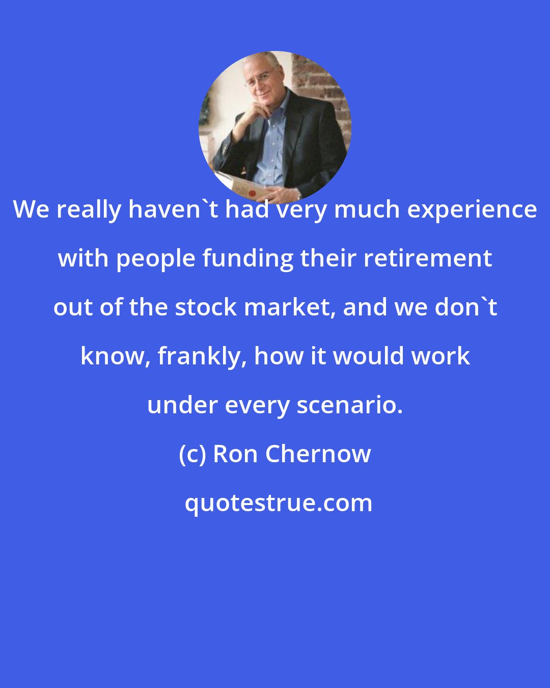 Ron Chernow: We really haven't had very much experience with people funding their retirement out of the stock market, and we don't know, frankly, how it would work under every scenario.