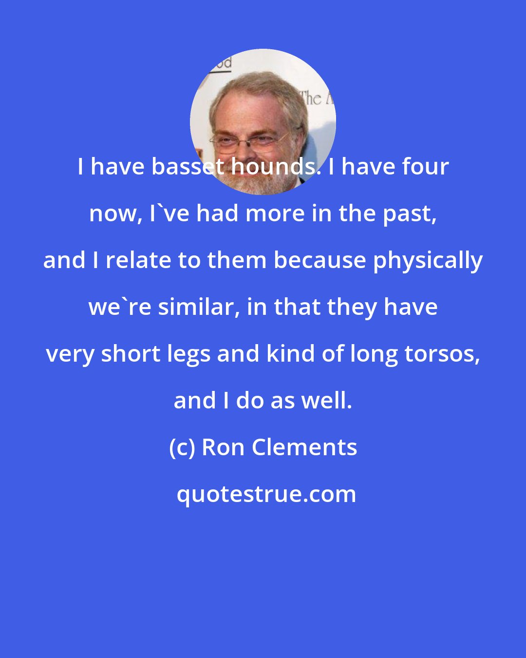 Ron Clements: I have basset hounds. I have four now, I've had more in the past, and I relate to them because physically we're similar, in that they have very short legs and kind of long torsos, and I do as well.