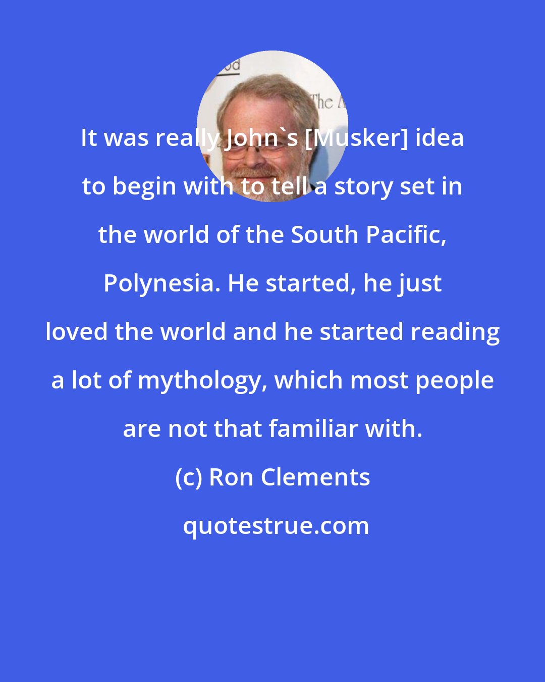 Ron Clements: It was really John's [Musker] idea to begin with to tell a story set in the world of the South Pacific, Polynesia. He started, he just loved the world and he started reading a lot of mythology, which most people are not that familiar with.