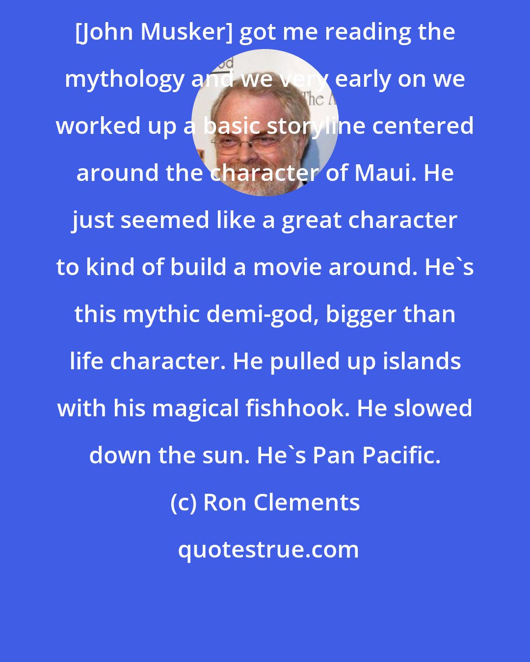 Ron Clements: [John Musker] got me reading the mythology and we very early on we worked up a basic storyline centered around the character of Maui. He just seemed like a great character to kind of build a movie around. He's this mythic demi-god, bigger than life character. He pulled up islands with his magical fishhook. He slowed down the sun. He's Pan Pacific.