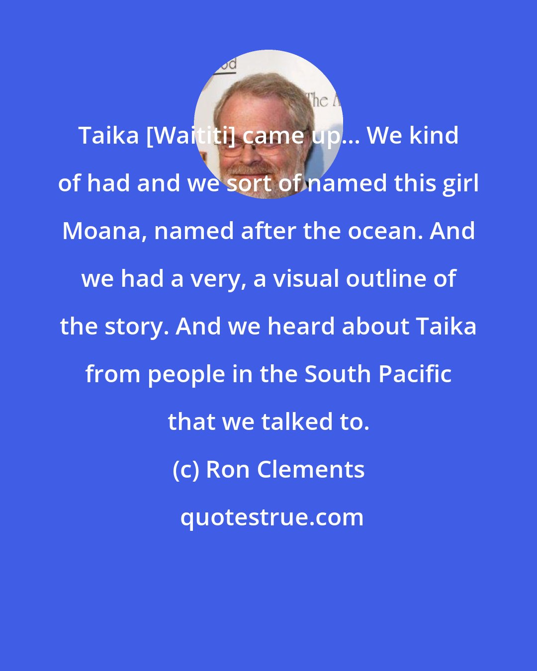 Ron Clements: Taika [Waititi] came up... We kind of had and we sort of named this girl Moana, named after the ocean. And we had a very, a visual outline of the story. And we heard about Taika from people in the South Pacific that we talked to.