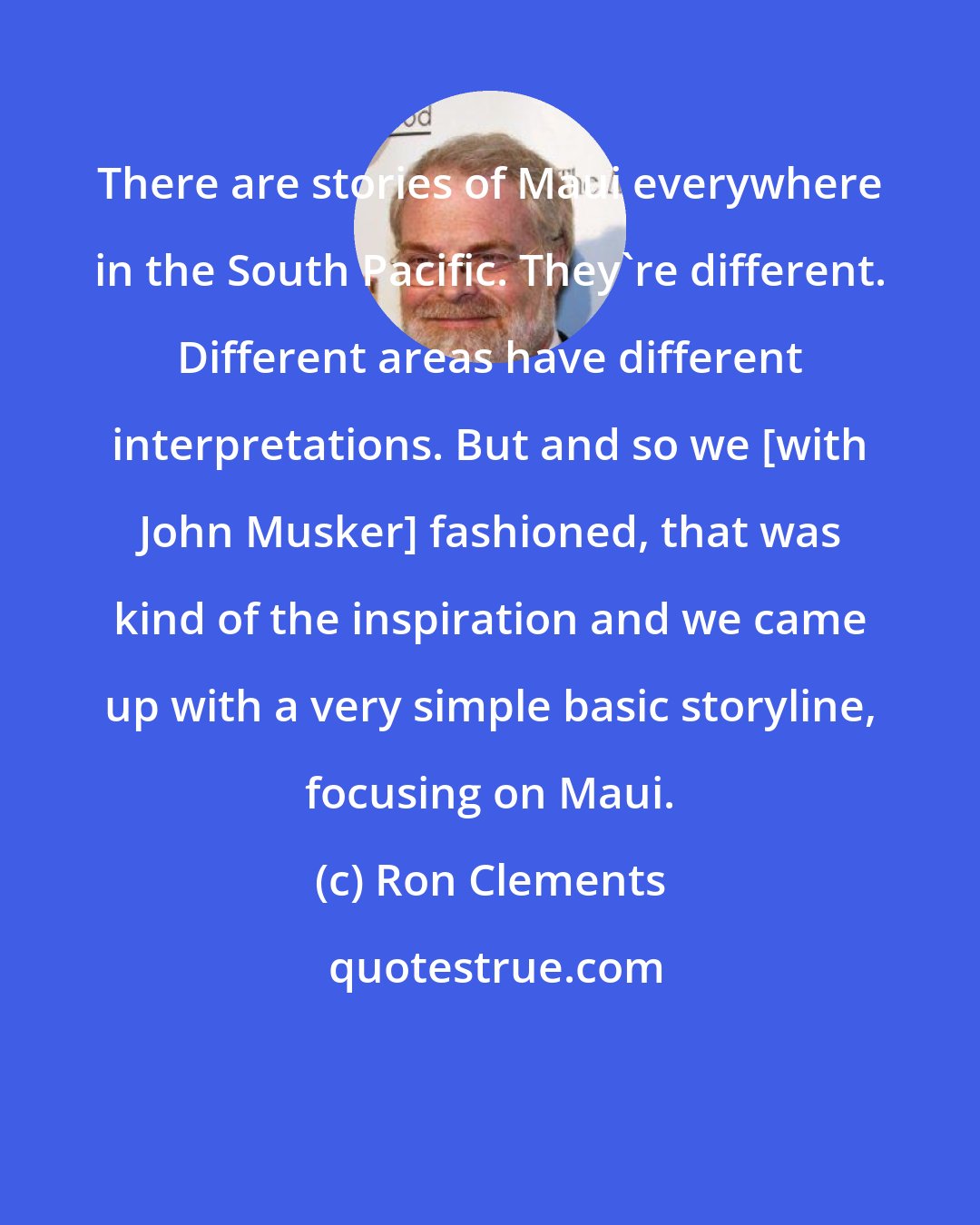 Ron Clements: There are stories of Maui everywhere in the South Pacific. They're different. Different areas have different interpretations. But and so we [with John Musker] fashioned, that was kind of the inspiration and we came up with a very simple basic storyline, focusing on Maui.