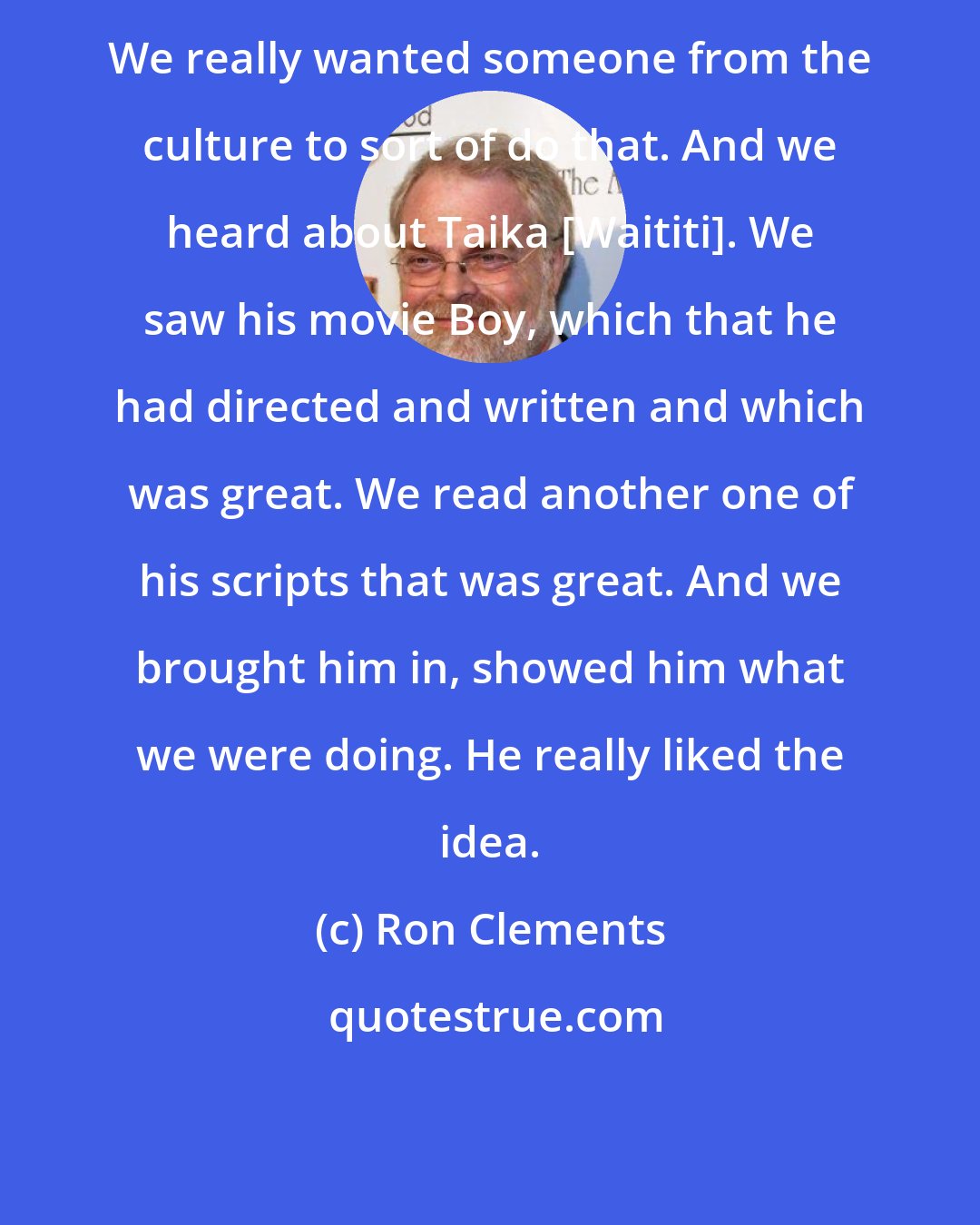 Ron Clements: We really wanted someone from the culture to sort of do that. And we heard about Taika [Waititi]. We saw his movie Boy, which that he had directed and written and which was great. We read another one of his scripts that was great. And we brought him in, showed him what we were doing. He really liked the idea.