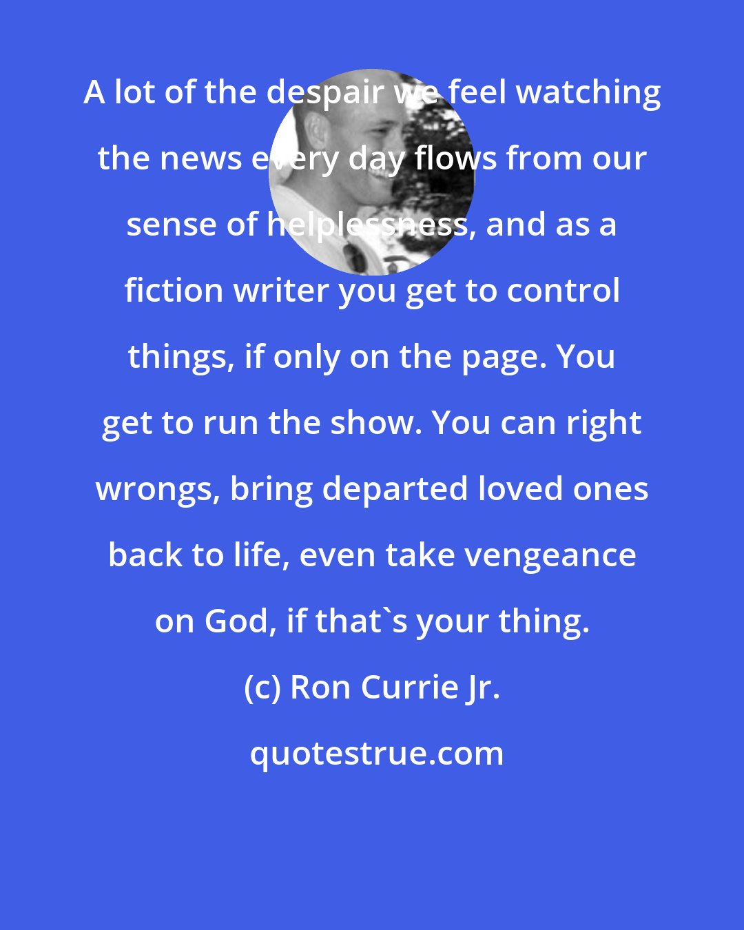 Ron Currie Jr.: A lot of the despair we feel watching the news every day flows from our sense of helplessness, and as a fiction writer you get to control things, if only on the page. You get to run the show. You can right wrongs, bring departed loved ones back to life, even take vengeance on God, if that's your thing.