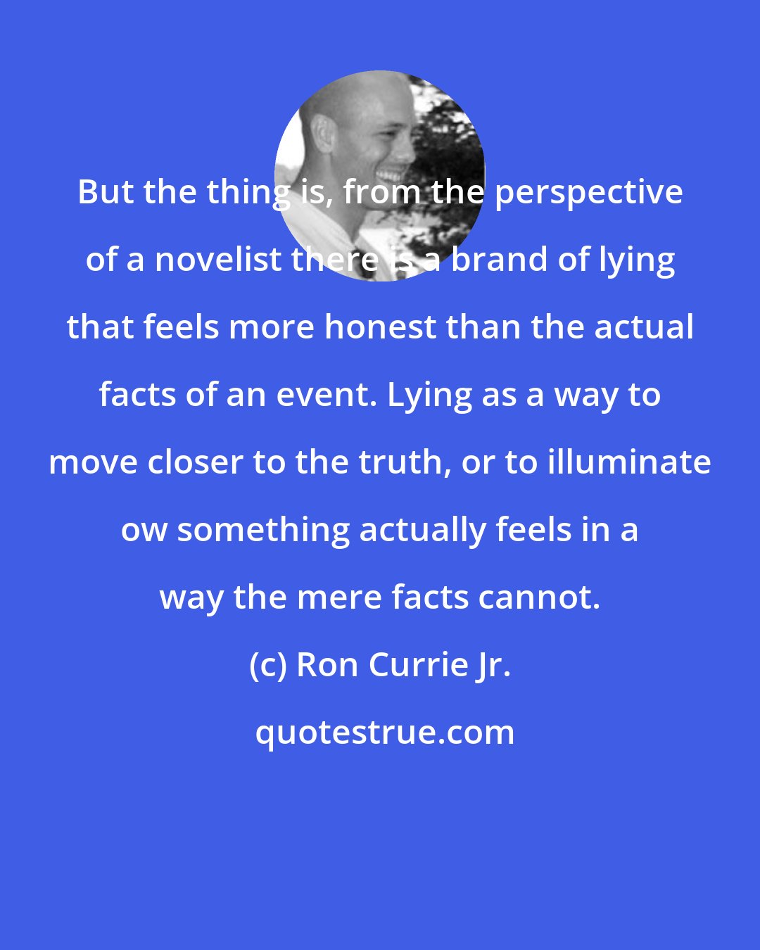 Ron Currie Jr.: But the thing is, from the perspective of a novelist there is a brand of lying that feels more honest than the actual facts of an event. Lying as a way to move closer to the truth, or to illuminate ow something actually feels in a way the mere facts cannot.