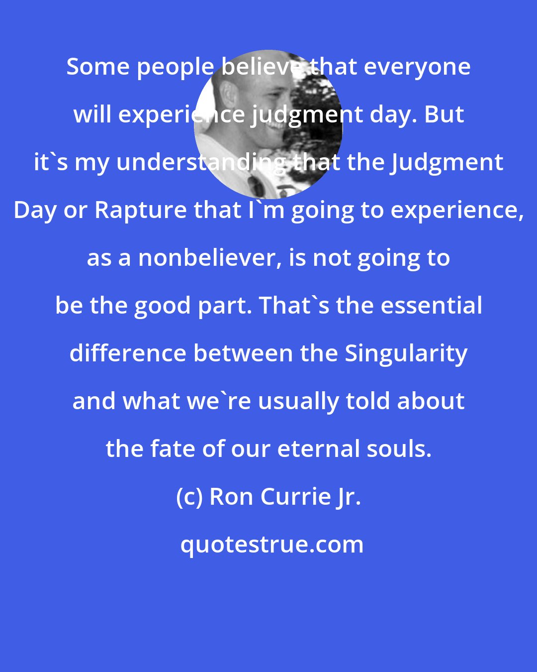 Ron Currie Jr.: Some people believe that everyone will experience judgment day. But it's my understanding that the Judgment Day or Rapture that I'm going to experience, as a nonbeliever, is not going to be the good part. That's the essential difference between the Singularity and what we're usually told about the fate of our eternal souls.