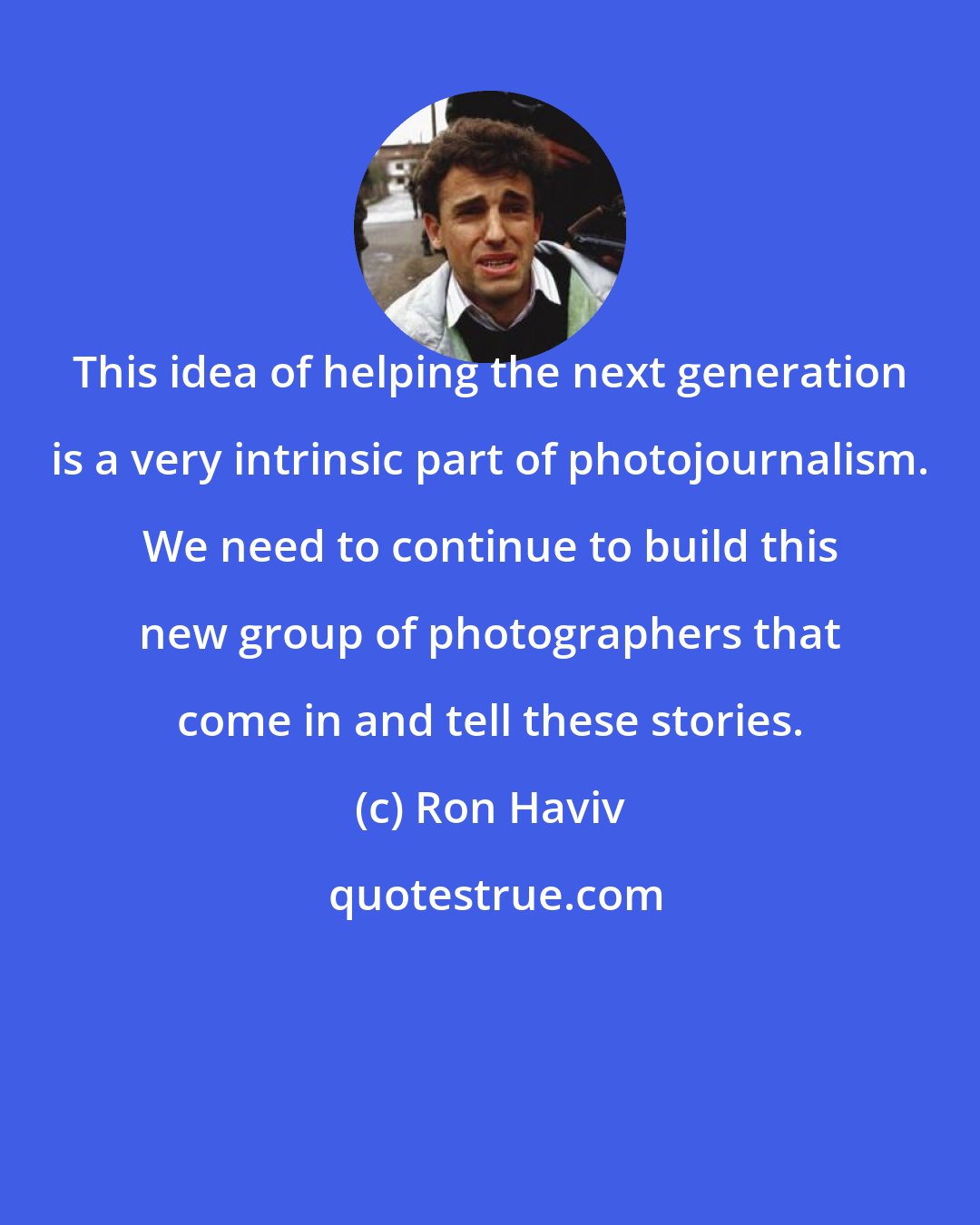 Ron Haviv: This idea of helping the next generation is a very intrinsic part of photojournalism. We need to continue to build this new group of photographers that come in and tell these stories.