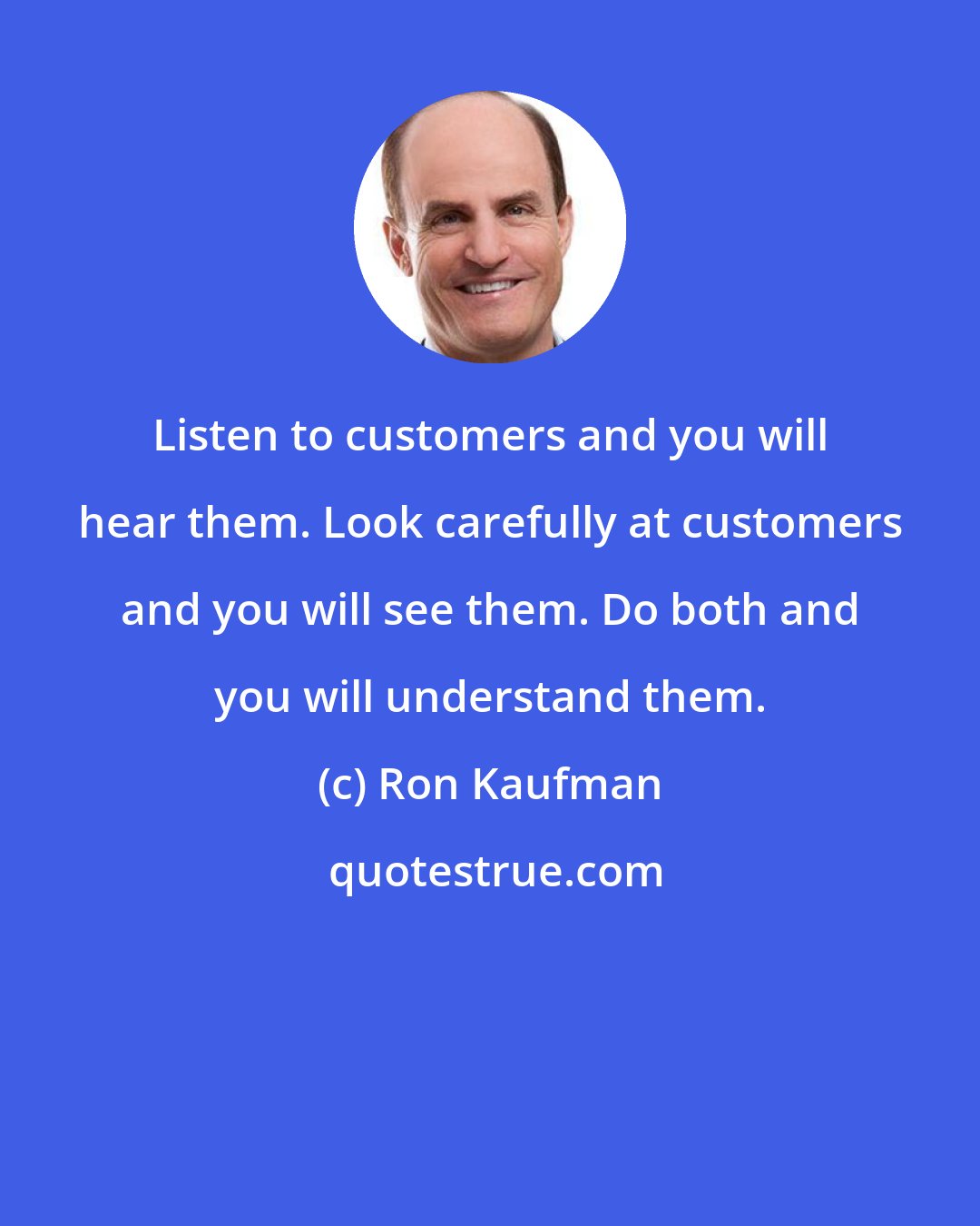 Ron Kaufman: Listen to customers and you will hear them. Look carefully at customers and you will see them. Do both and you will understand them.