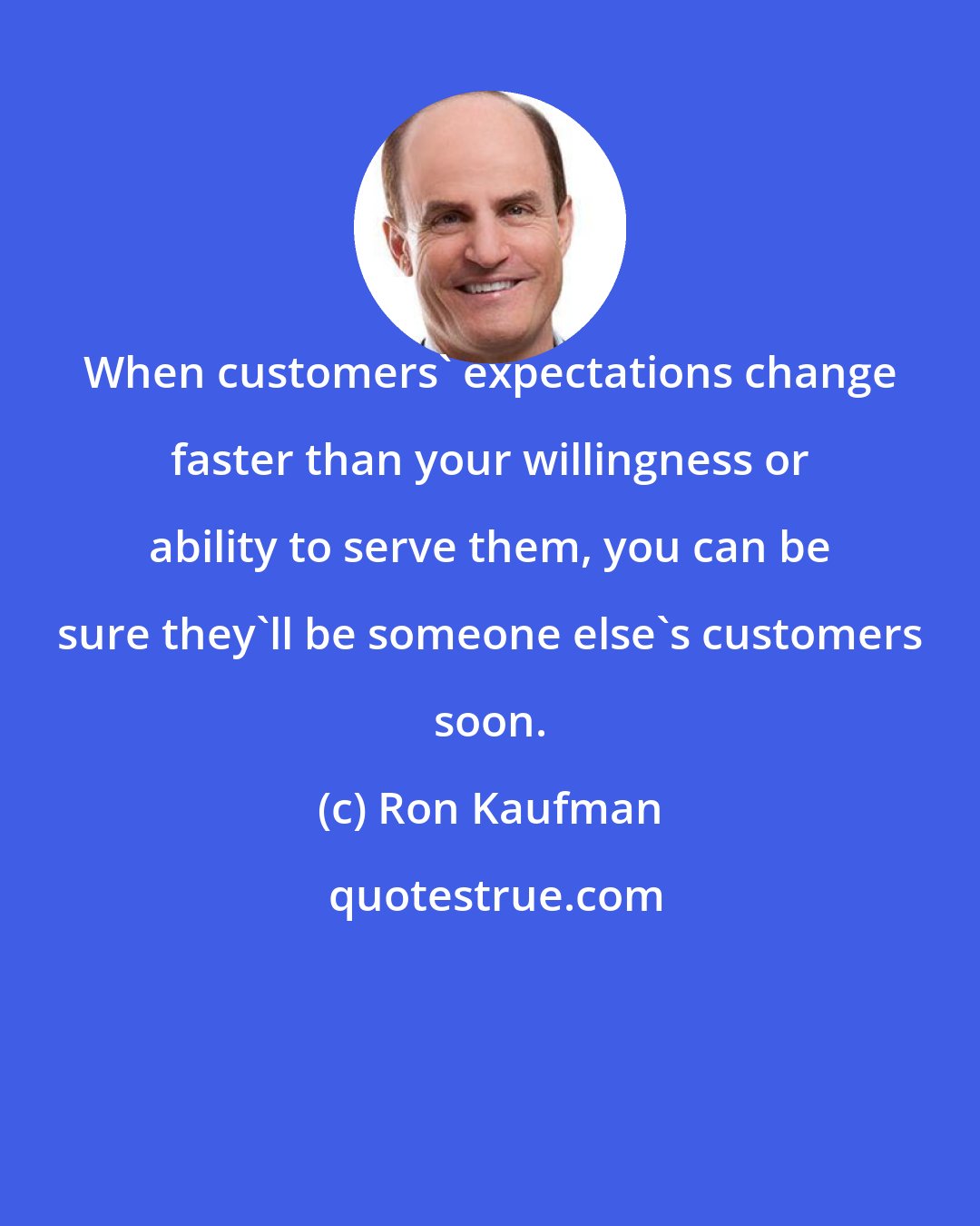 Ron Kaufman: When customers' expectations change faster than your willingness or ability to serve them, you can be sure they'll be someone else's customers soon.