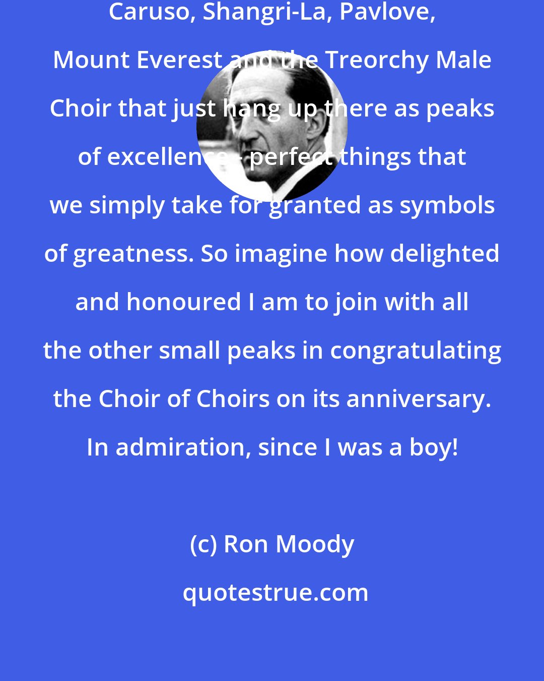 Ron Moody: There are names like Savoy Hotel, Caruso, Shangri-La, Pavlove, Mount Everest and the Treorchy Male Choir that just hang up there as peaks of excellence - perfect things that we simply take for granted as symbols of greatness. So imagine how delighted and honoured I am to join with all the other small peaks in congratulating the Choir of Choirs on its anniversary. In admiration, since I was a boy!