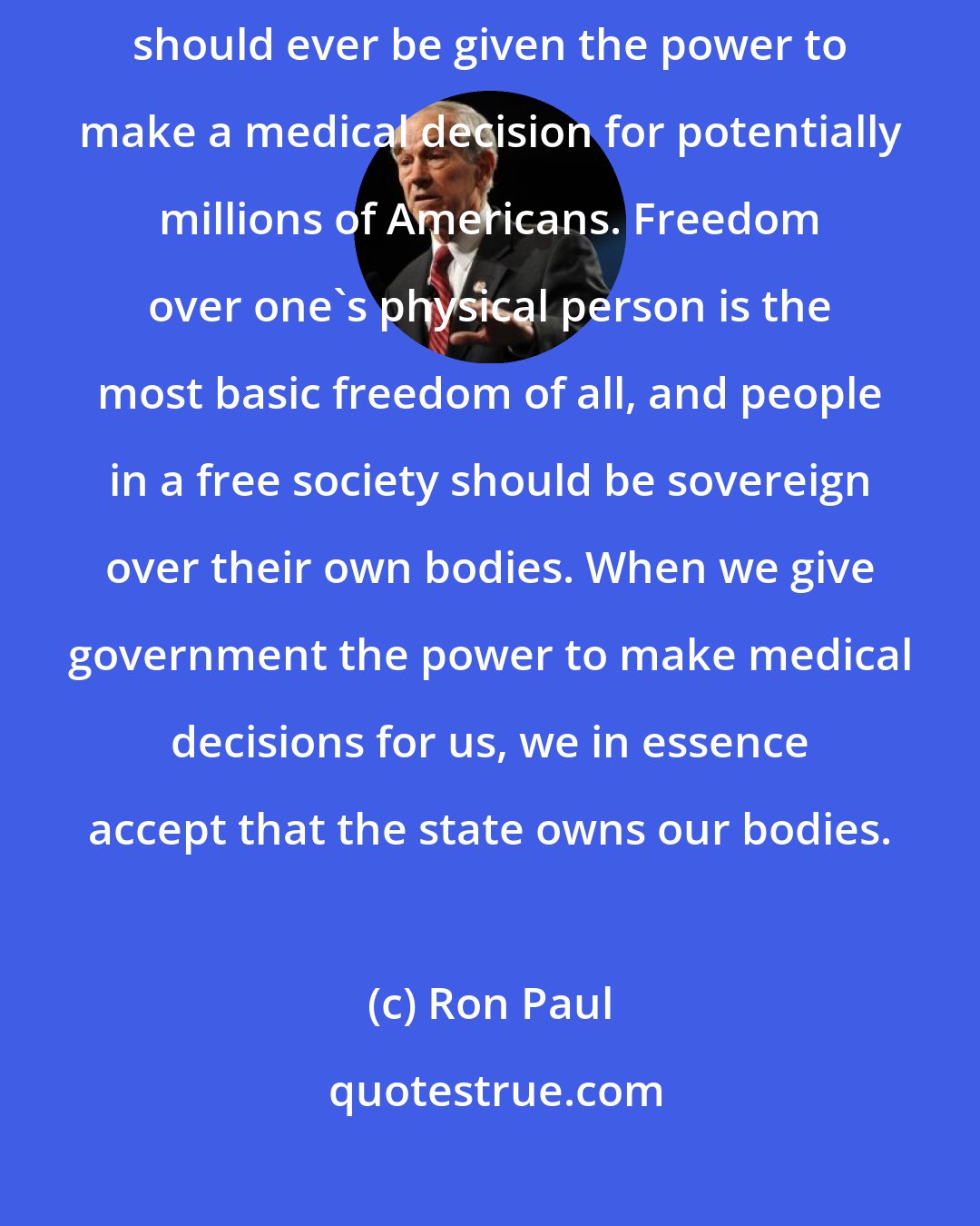 Ron Paul: No single person, including the President of the United States, should ever be given the power to make a medical decision for potentially millions of Americans. Freedom over one's physical person is the most basic freedom of all, and people in a free society should be sovereign over their own bodies. When we give government the power to make medical decisions for us, we in essence accept that the state owns our bodies.