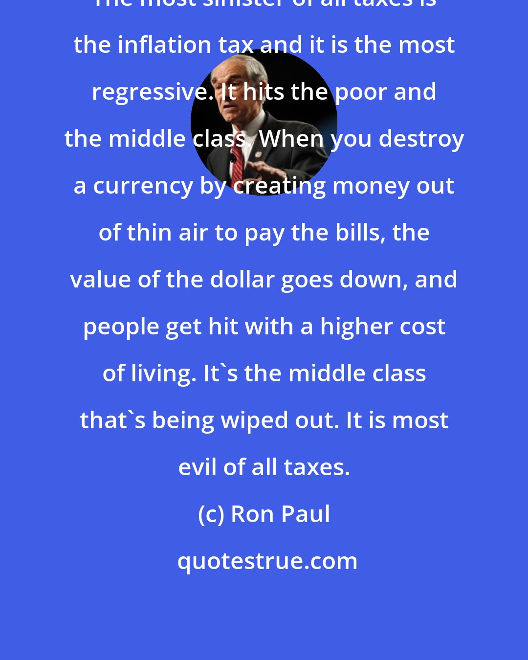 Ron Paul: The most sinister of all taxes is the inflation tax and it is the most regressive. It hits the poor and the middle class. When you destroy a currency by creating money out of thin air to pay the bills, the value of the dollar goes down, and people get hit with a higher cost of living. It's the middle class that's being wiped out. It is most evil of all taxes.