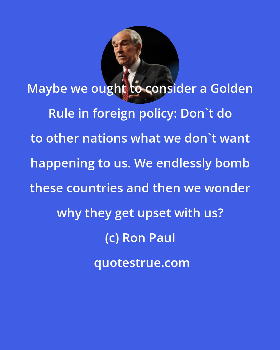 Ron Paul: Maybe we ought to consider a Golden Rule in foreign policy: Don't do to other nations what we don't want happening to us. We endlessly bomb these countries and then we wonder why they get upset with us?