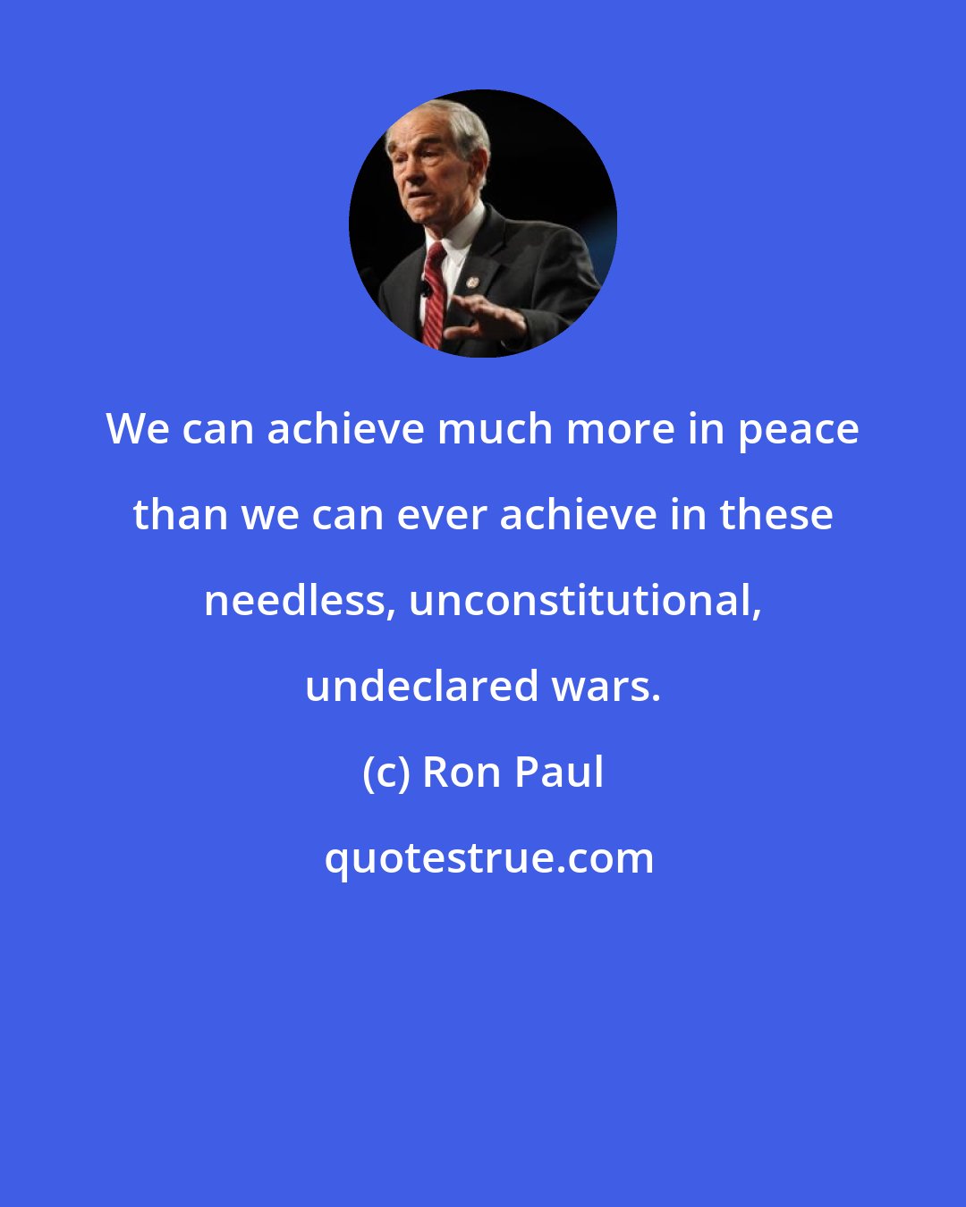 Ron Paul: We can achieve much more in peace than we can ever achieve in these needless, unconstitutional, undeclared wars.