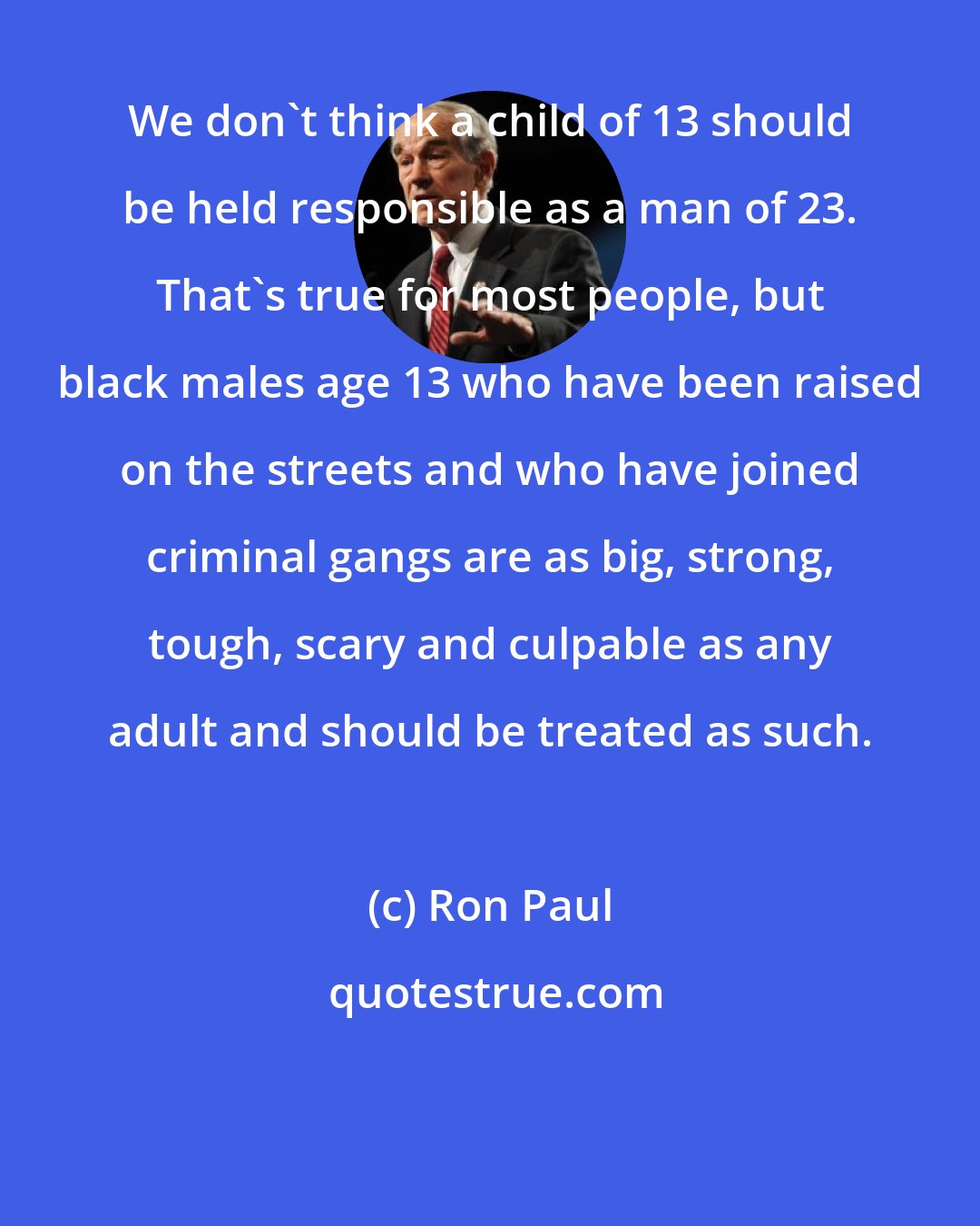 Ron Paul: We don't think a child of 13 should be held responsible as a man of 23. That's true for most people, but black males age 13 who have been raised on the streets and who have joined criminal gangs are as big, strong, tough, scary and culpable as any adult and should be treated as such.