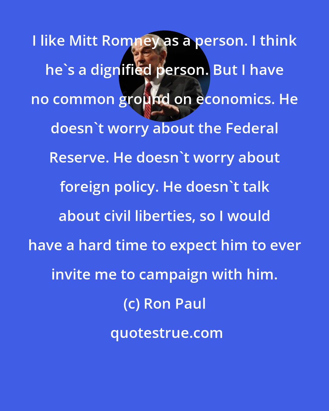Ron Paul: I like Mitt Romney as a person. I think he's a dignified person. But I have no common ground on economics. He doesn't worry about the Federal Reserve. He doesn't worry about foreign policy. He doesn't talk about civil liberties, so I would have a hard time to expect him to ever invite me to campaign with him.