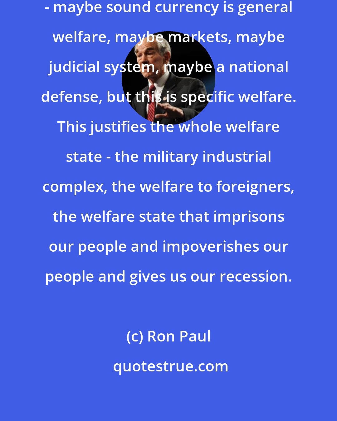 Ron Paul: General welfare is a general condition - maybe sound currency is general welfare, maybe markets, maybe judicial system, maybe a national defense, but this is specific welfare. This justifies the whole welfare state - the military industrial complex, the welfare to foreigners, the welfare state that imprisons our people and impoverishes our people and gives us our recession.