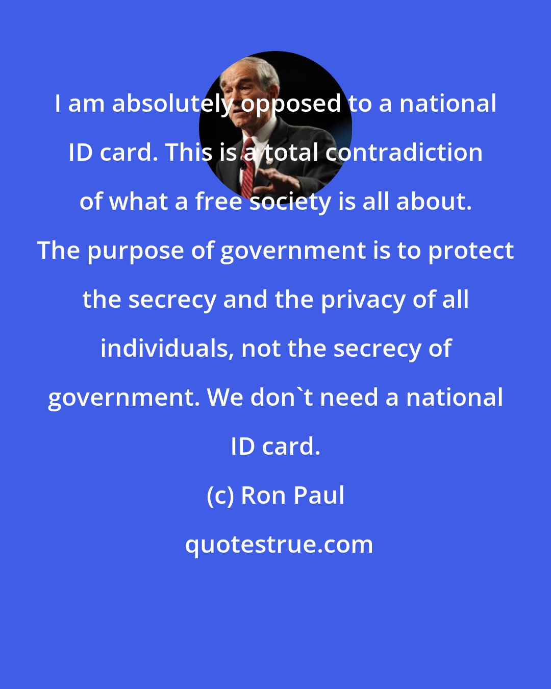 Ron Paul: I am absolutely opposed to a national ID card. This is a total contradiction of what a free society is all about. The purpose of government is to protect the secrecy and the privacy of all individuals, not the secrecy of government. We don't need a national ID card.