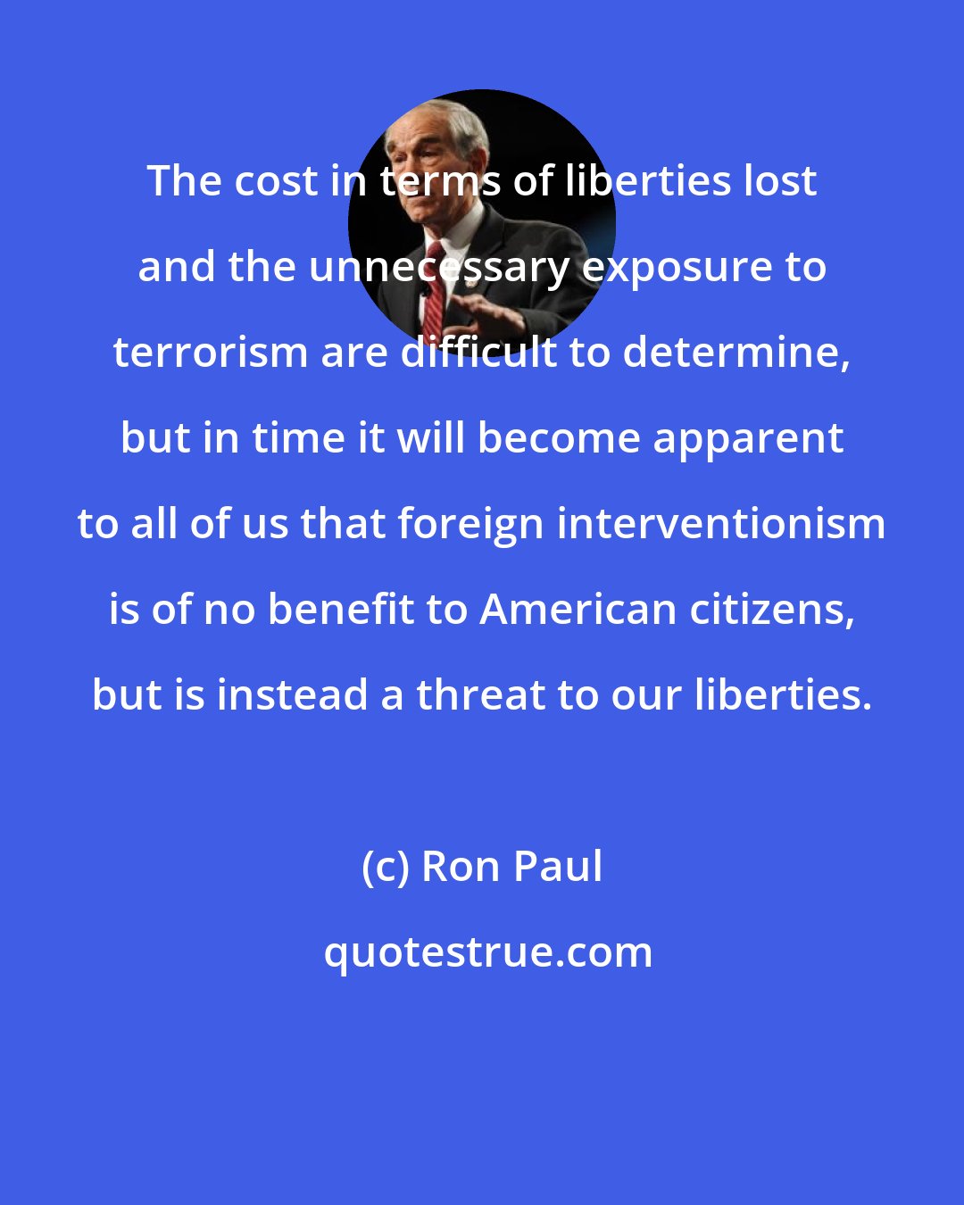 Ron Paul: The cost in terms of liberties lost and the unnecessary exposure to terrorism are difficult to determine, but in time it will become apparent to all of us that foreign interventionism is of no benefit to American citizens, but is instead a threat to our liberties.