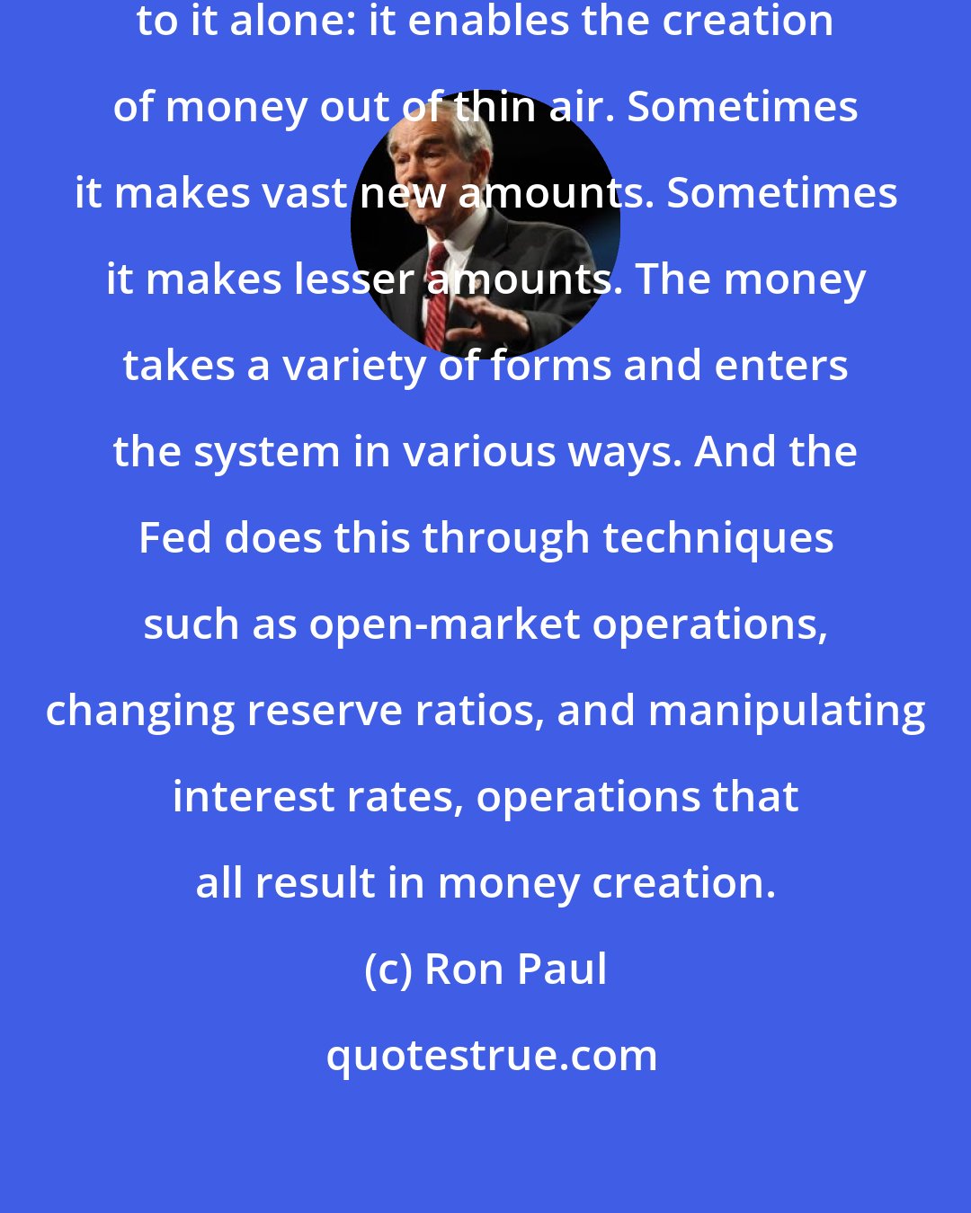 Ron Paul: The Fed has one power that is unique to it alone: it enables the creation of money out of thin air. Sometimes it makes vast new amounts. Sometimes it makes lesser amounts. The money takes a variety of forms and enters the system in various ways. And the Fed does this through techniques such as open-market operations, changing reserve ratios, and manipulating interest rates, operations that all result in money creation.