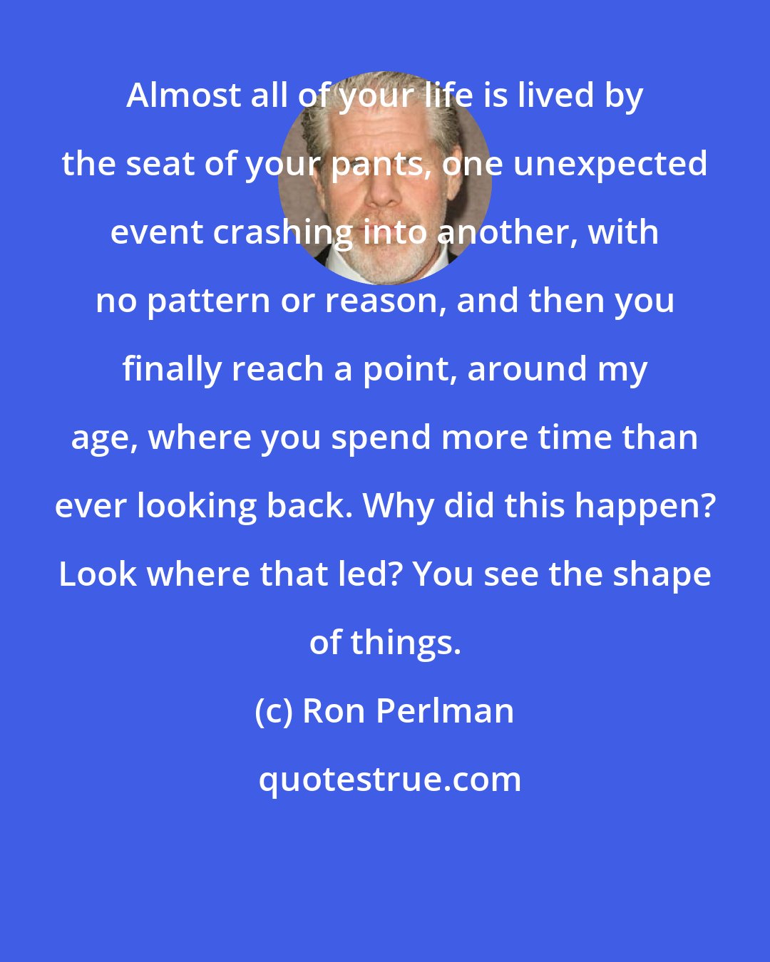 Ron Perlman: Almost all of your life is lived by the seat of your pants, one unexpected event crashing into another, with no pattern or reason, and then you finally reach a point, around my age, where you spend more time than ever looking back. Why did this happen? Look where that led? You see the shape of things.