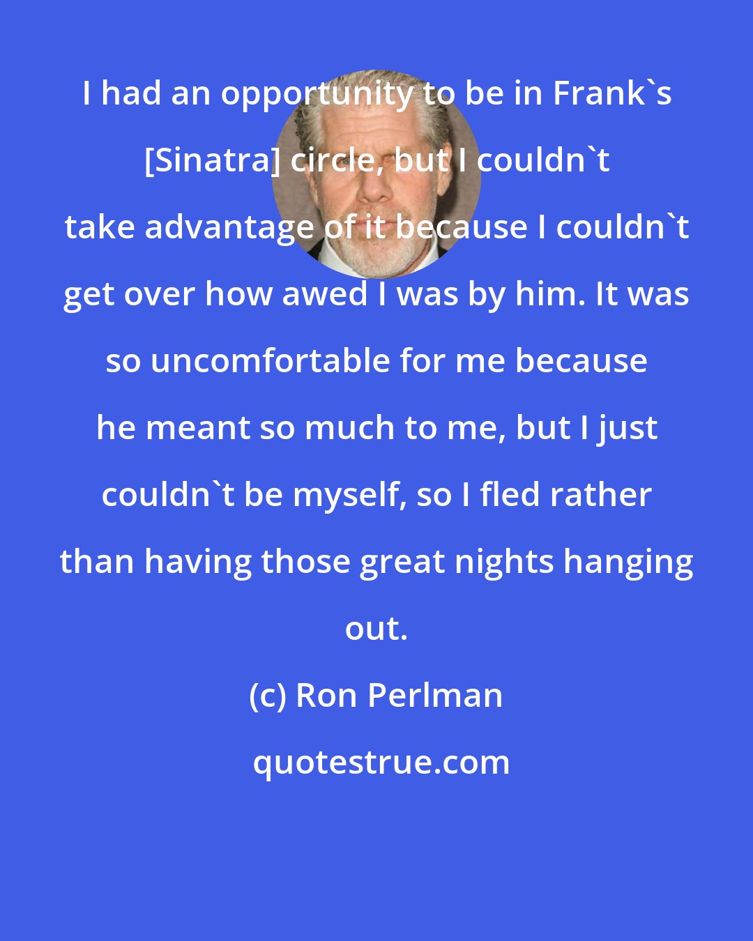 Ron Perlman: I had an opportunity to be in Frank's [Sinatra] circle, but I couldn't take advantage of it because I couldn't get over how awed I was by him. It was so uncomfortable for me because he meant so much to me, but I just couldn't be myself, so I fled rather than having those great nights hanging out.