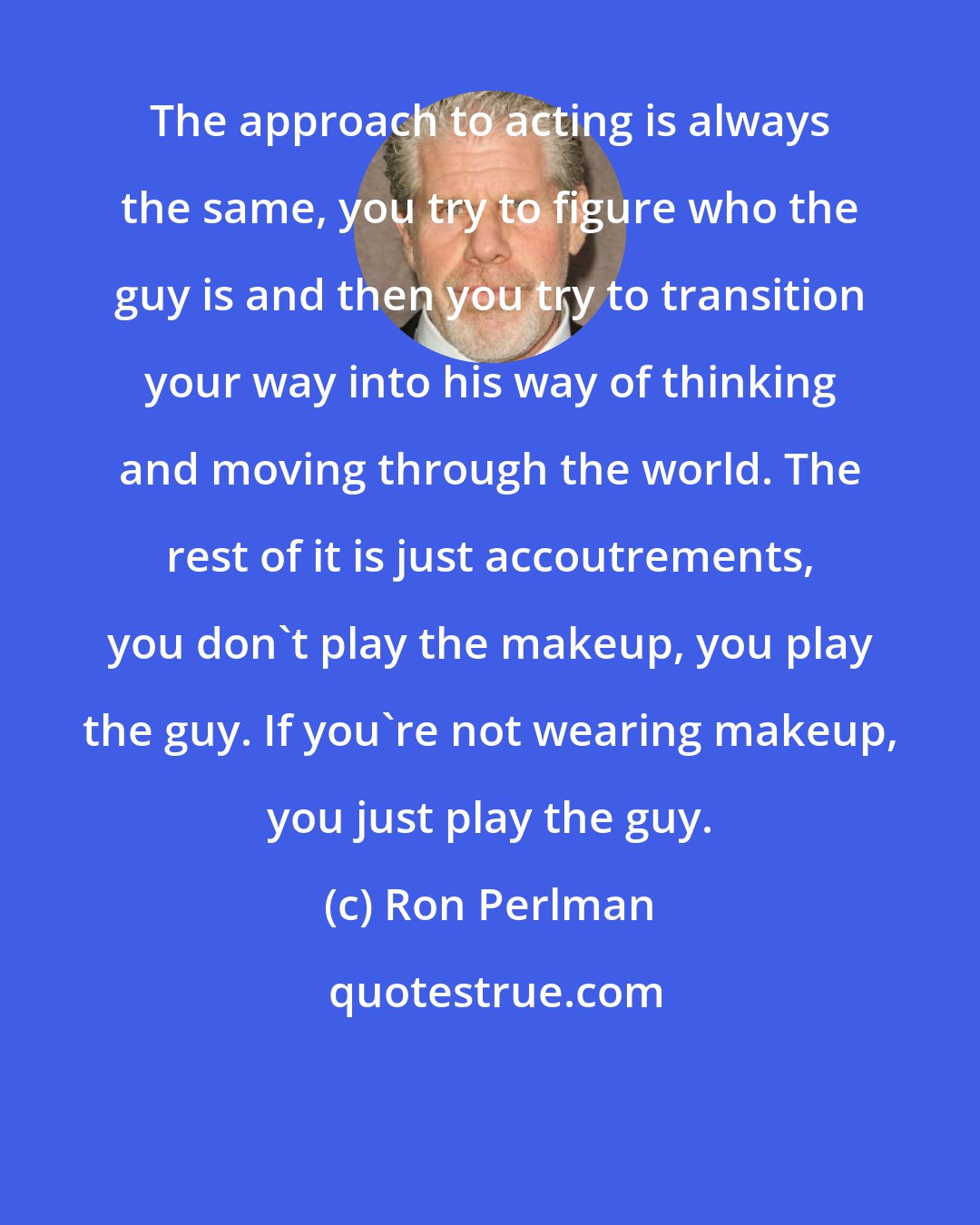 Ron Perlman: The approach to acting is always the same, you try to figure who the guy is and then you try to transition your way into his way of thinking and moving through the world. The rest of it is just accoutrements, you don't play the makeup, you play the guy. If you're not wearing makeup, you just play the guy.
