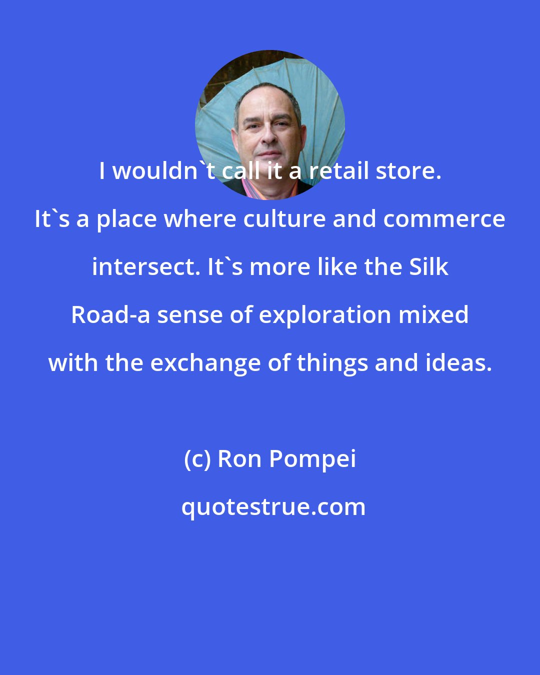 Ron Pompei: I wouldn't call it a retail store. It's a place where culture and commerce intersect. It's more like the Silk Road-a sense of exploration mixed with the exchange of things and ideas.