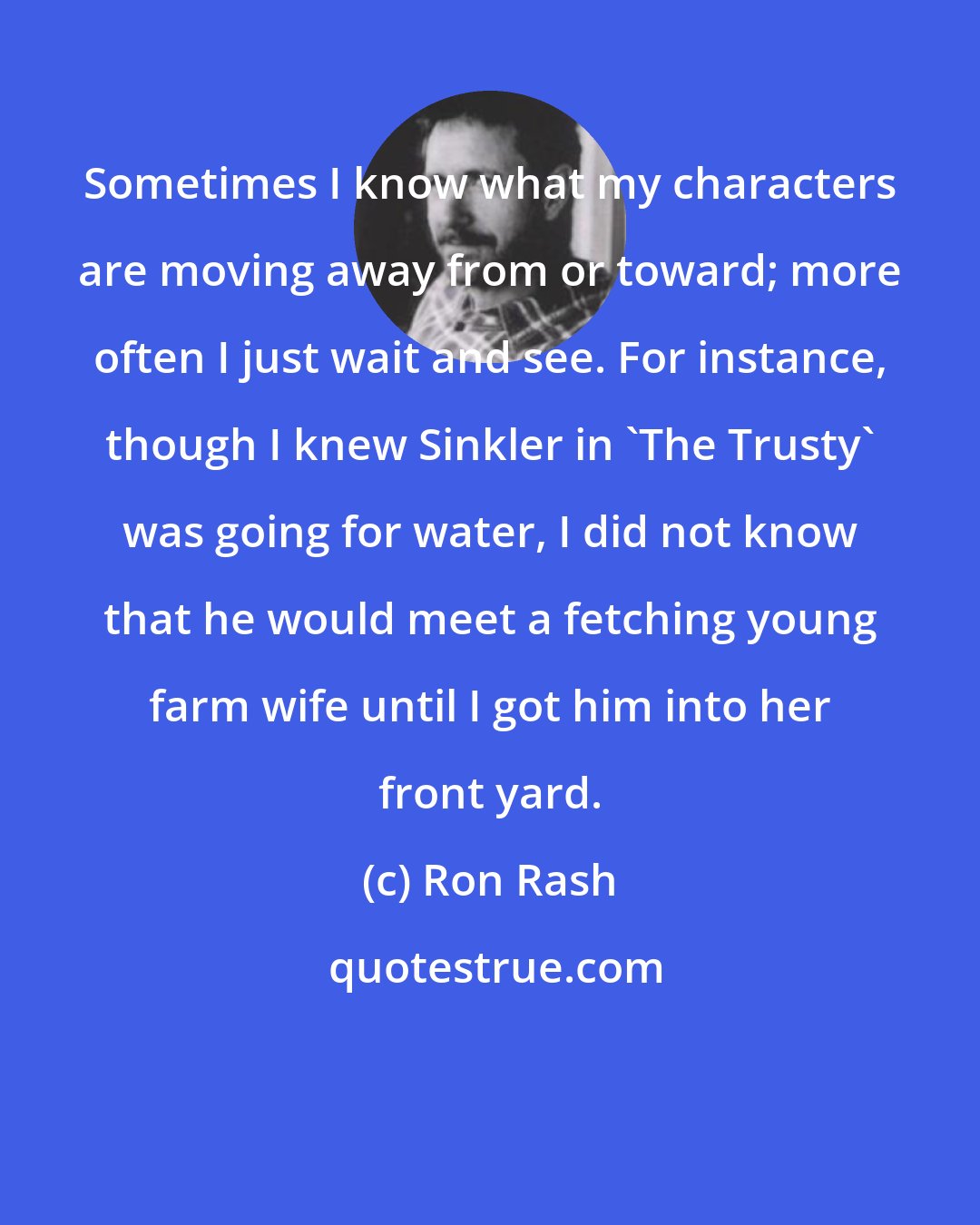 Ron Rash: Sometimes I know what my characters are moving away from or toward; more often I just wait and see. For instance, though I knew Sinkler in 'The Trusty' was going for water, I did not know that he would meet a fetching young farm wife until I got him into her front yard.