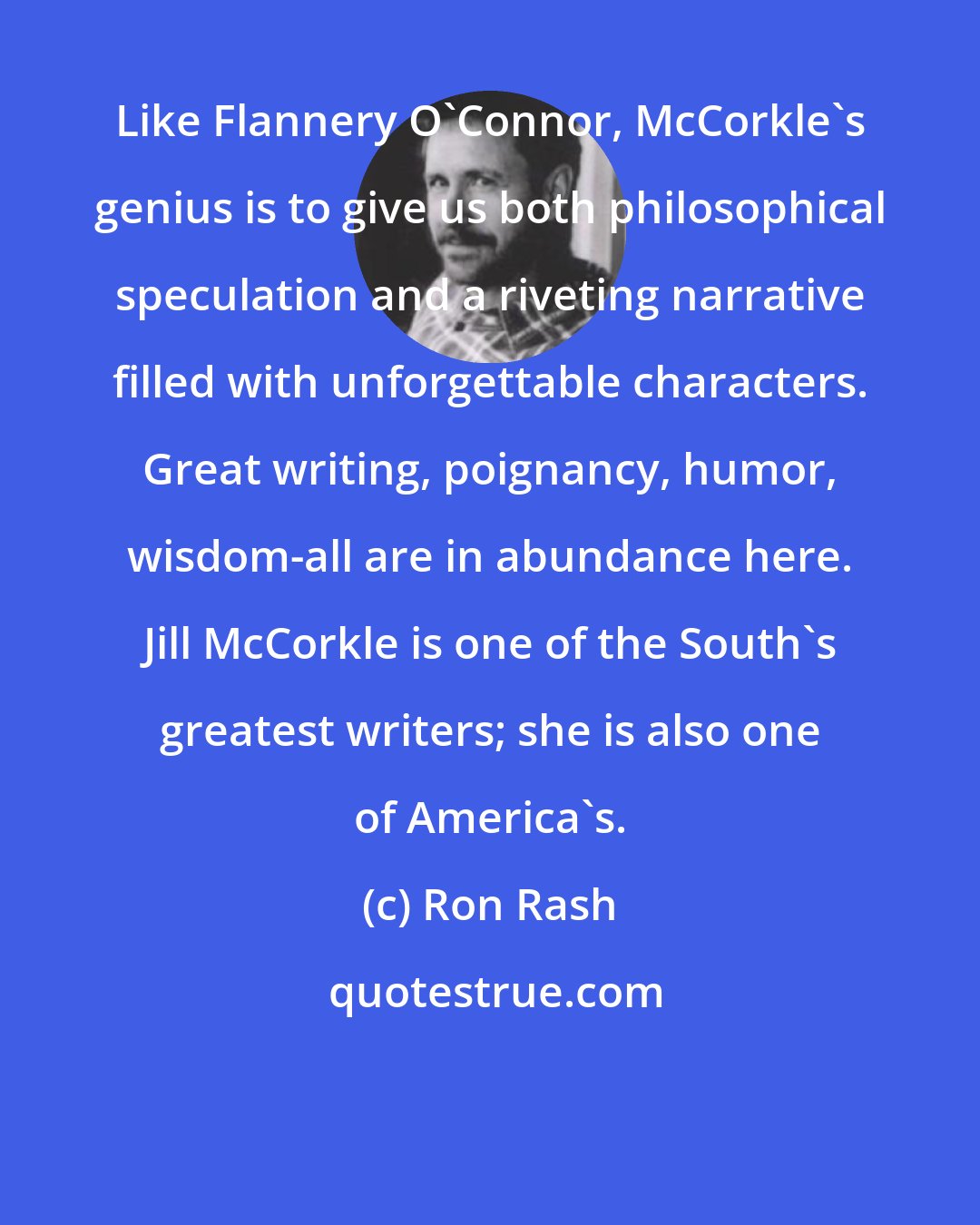 Ron Rash: Like Flannery O'Connor, McCorkle's genius is to give us both philosophical speculation and a riveting narrative filled with unforgettable characters. Great writing, poignancy, humor, wisdom-all are in abundance here. Jill McCorkle is one of the South's greatest writers; she is also one of America's.