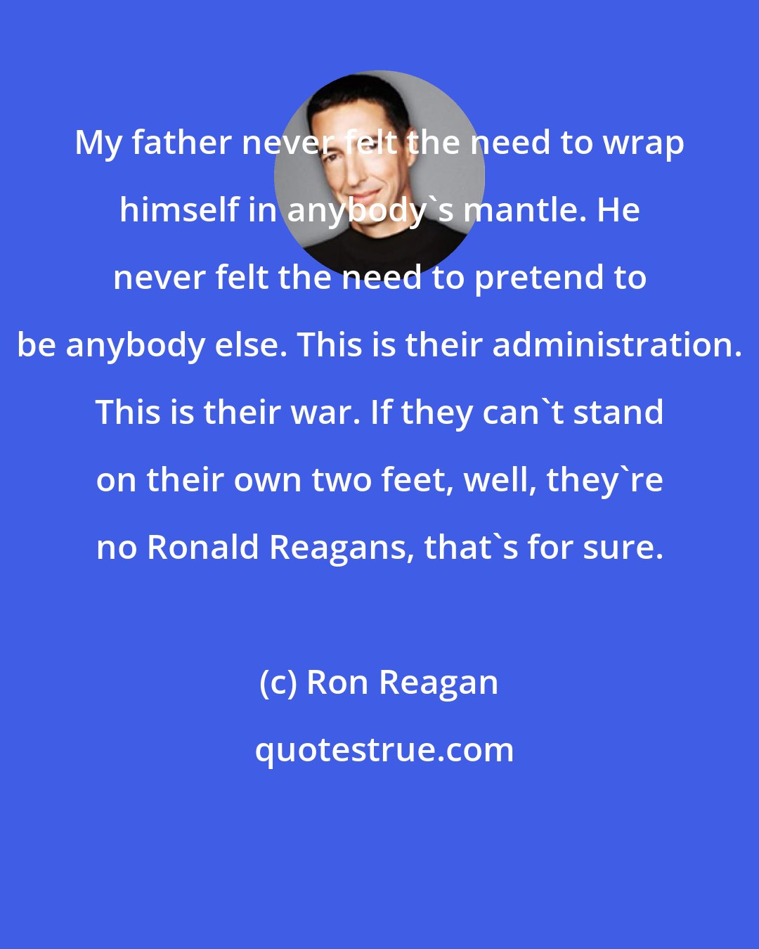 Ron Reagan: My father never felt the need to wrap himself in anybody's mantle. He never felt the need to pretend to be anybody else. This is their administration. This is their war. If they can't stand on their own two feet, well, they're no Ronald Reagans, that's for sure.