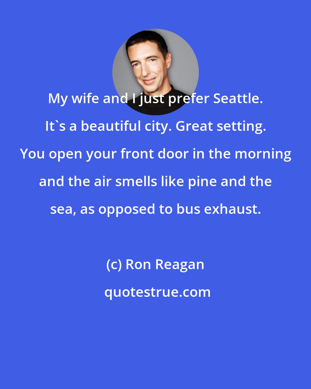 Ron Reagan: My wife and I just prefer Seattle. It's a beautiful city. Great setting. You open your front door in the morning and the air smells like pine and the sea, as opposed to bus exhaust.