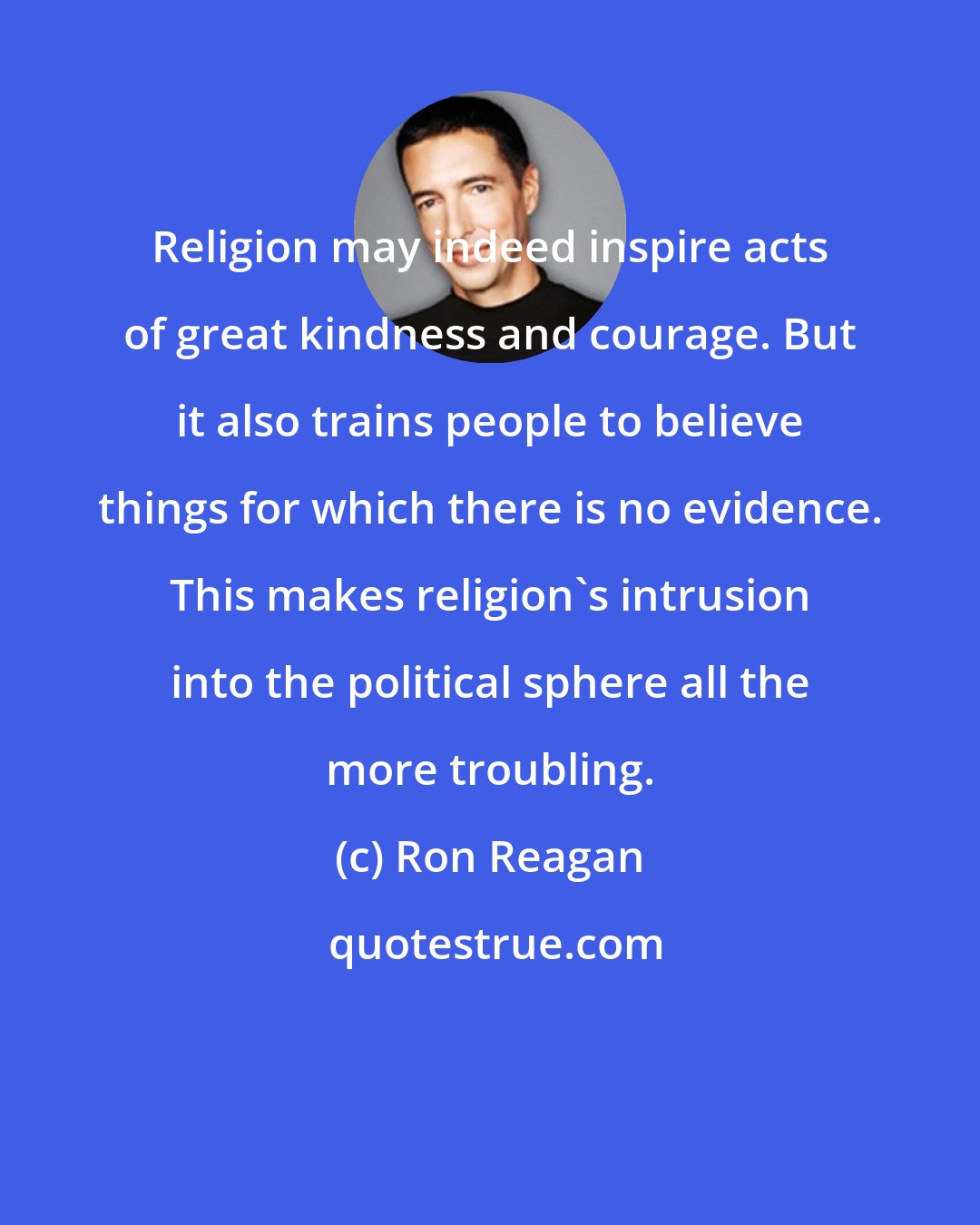 Ron Reagan: Religion may indeed inspire acts of great kindness and courage. But it also trains people to believe things for which there is no evidence. This makes religion's intrusion into the political sphere all the more troubling.