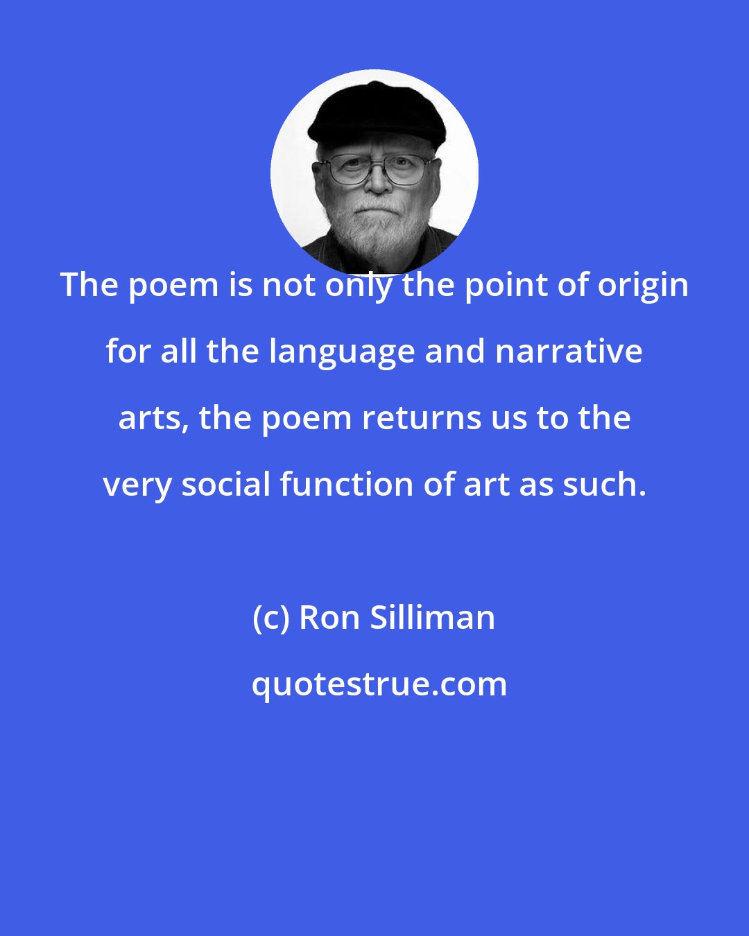 Ron Silliman: The poem is not only the point of origin for all the language and narrative arts, the poem returns us to the very social function of art as such.