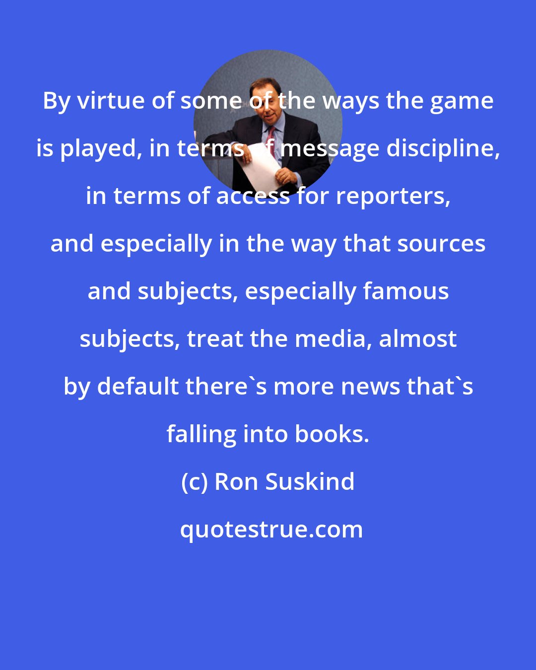 Ron Suskind: By virtue of some of the ways the game is played, in terms of message discipline, in terms of access for reporters, and especially in the way that sources and subjects, especially famous subjects, treat the media, almost by default there's more news that's falling into books.