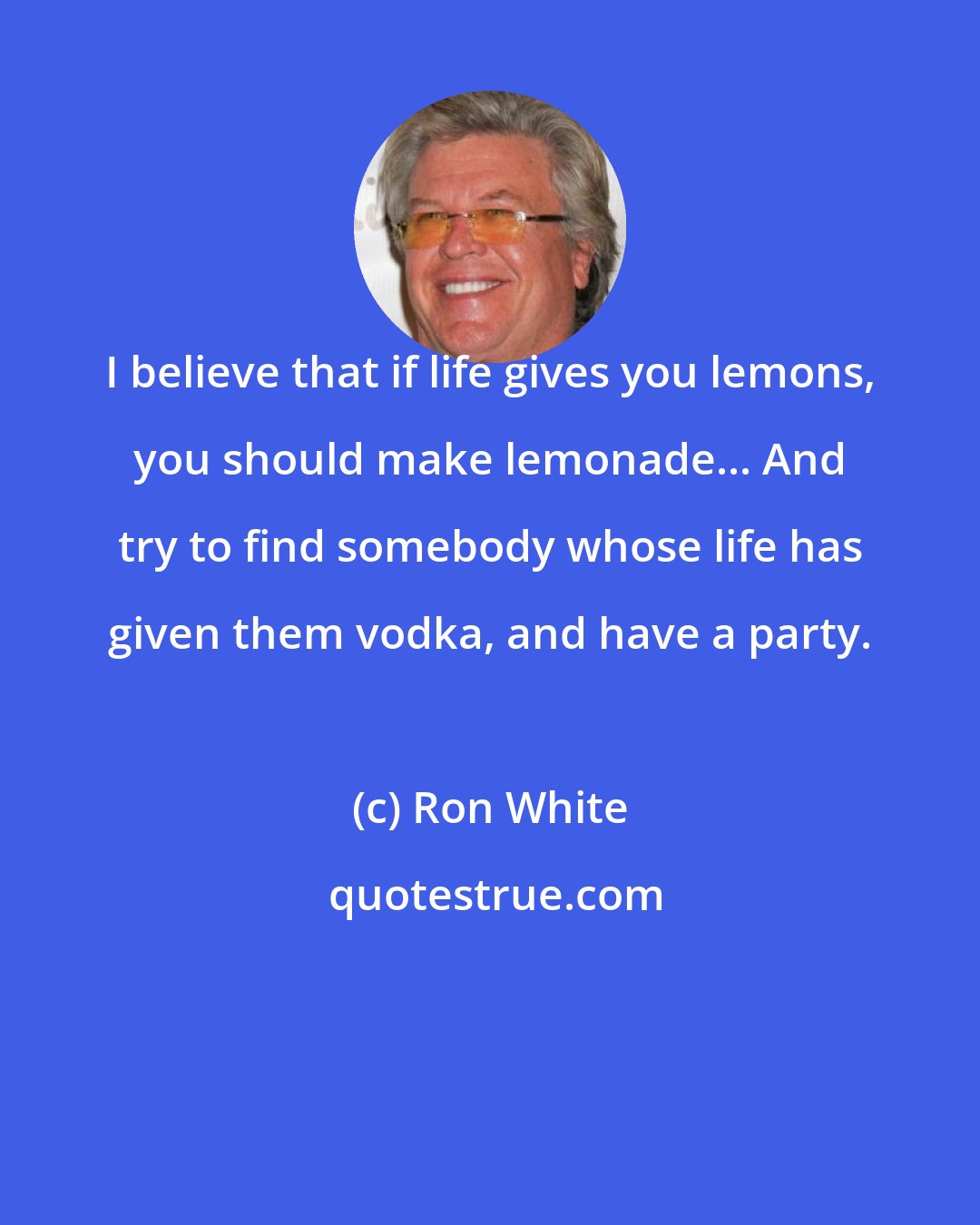Ron White: I believe that if life gives you lemons, you should make lemonade... And try to find somebody whose life has given them vodka, and have a party.