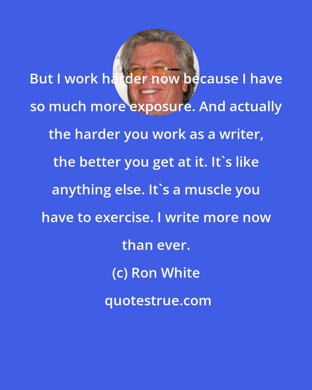 Ron White: But I work harder now because I have so much more exposure. And actually the harder you work as a writer, the better you get at it. It's like anything else. It's a muscle you have to exercise. I write more now than ever.