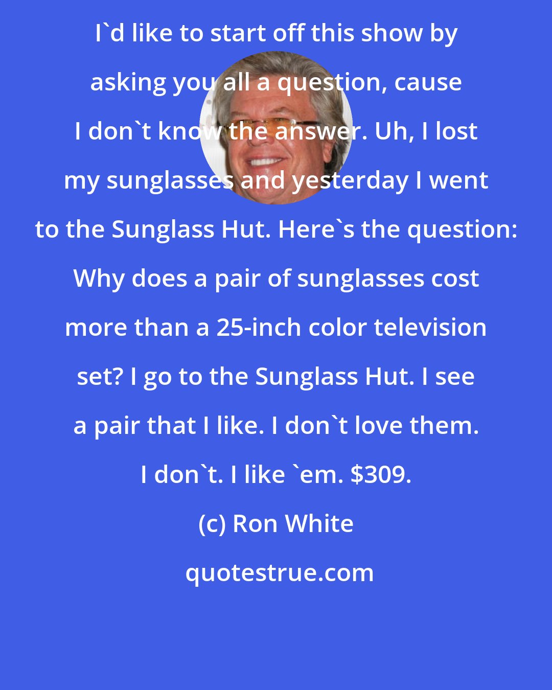 Ron White: I'd like to start off this show by asking you all a question, cause I don't know the answer. Uh, I lost my sunglasses and yesterday I went to the Sunglass Hut. Here's the question: Why does a pair of sunglasses cost more than a 25-inch color television set? I go to the Sunglass Hut. I see a pair that I like. I don't love them. I don't. I like 'em. $309.