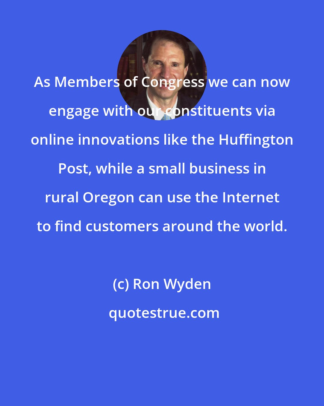 Ron Wyden: As Members of Congress we can now engage with our constituents via online innovations like the Huffington Post, while a small business in rural Oregon can use the Internet to find customers around the world.