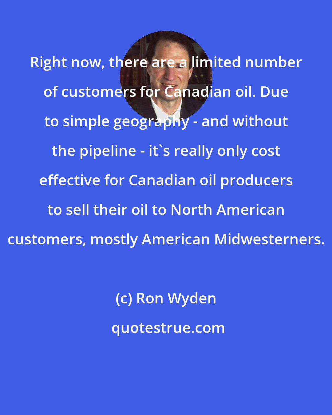 Ron Wyden: Right now, there are a limited number of customers for Canadian oil. Due to simple geography - and without the pipeline - it's really only cost effective for Canadian oil producers to sell their oil to North American customers, mostly American Midwesterners.