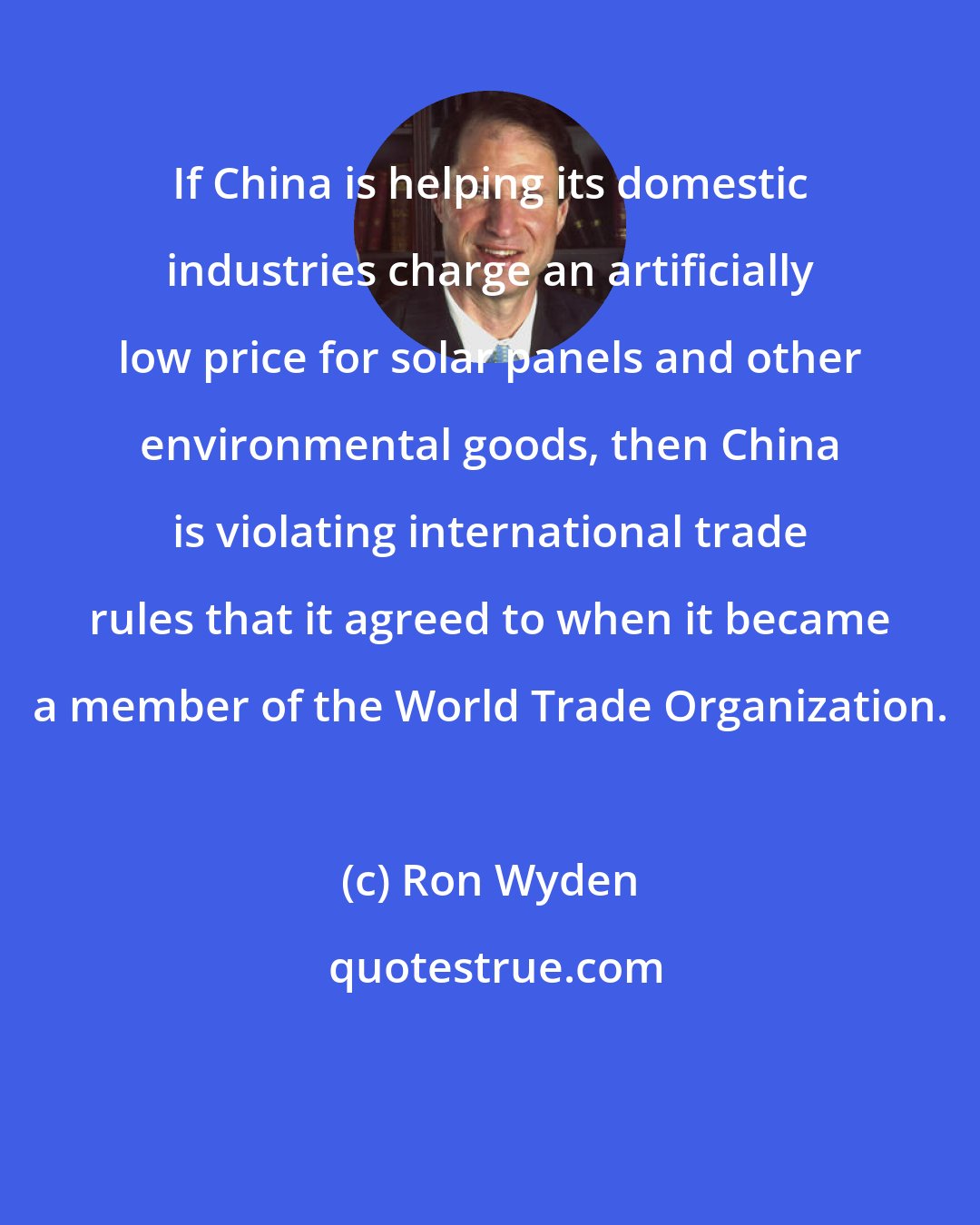 Ron Wyden: If China is helping its domestic industries charge an artificially low price for solar panels and other environmental goods, then China is violating international trade rules that it agreed to when it became a member of the World Trade Organization.