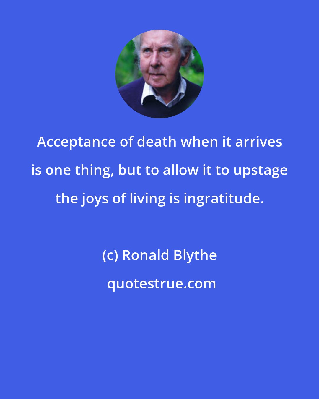 Ronald Blythe: Acceptance of death when it arrives is one thing, but to allow it to upstage the joys of living is ingratitude.