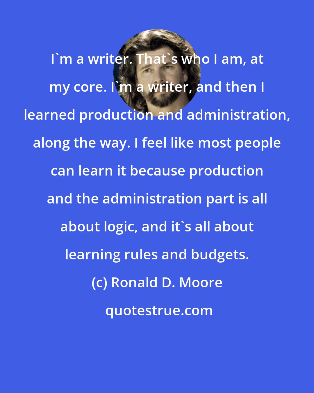 Ronald D. Moore: I'm a writer. That's who I am, at my core. I'm a writer, and then I learned production and administration, along the way. I feel like most people can learn it because production and the administration part is all about logic, and it's all about learning rules and budgets.