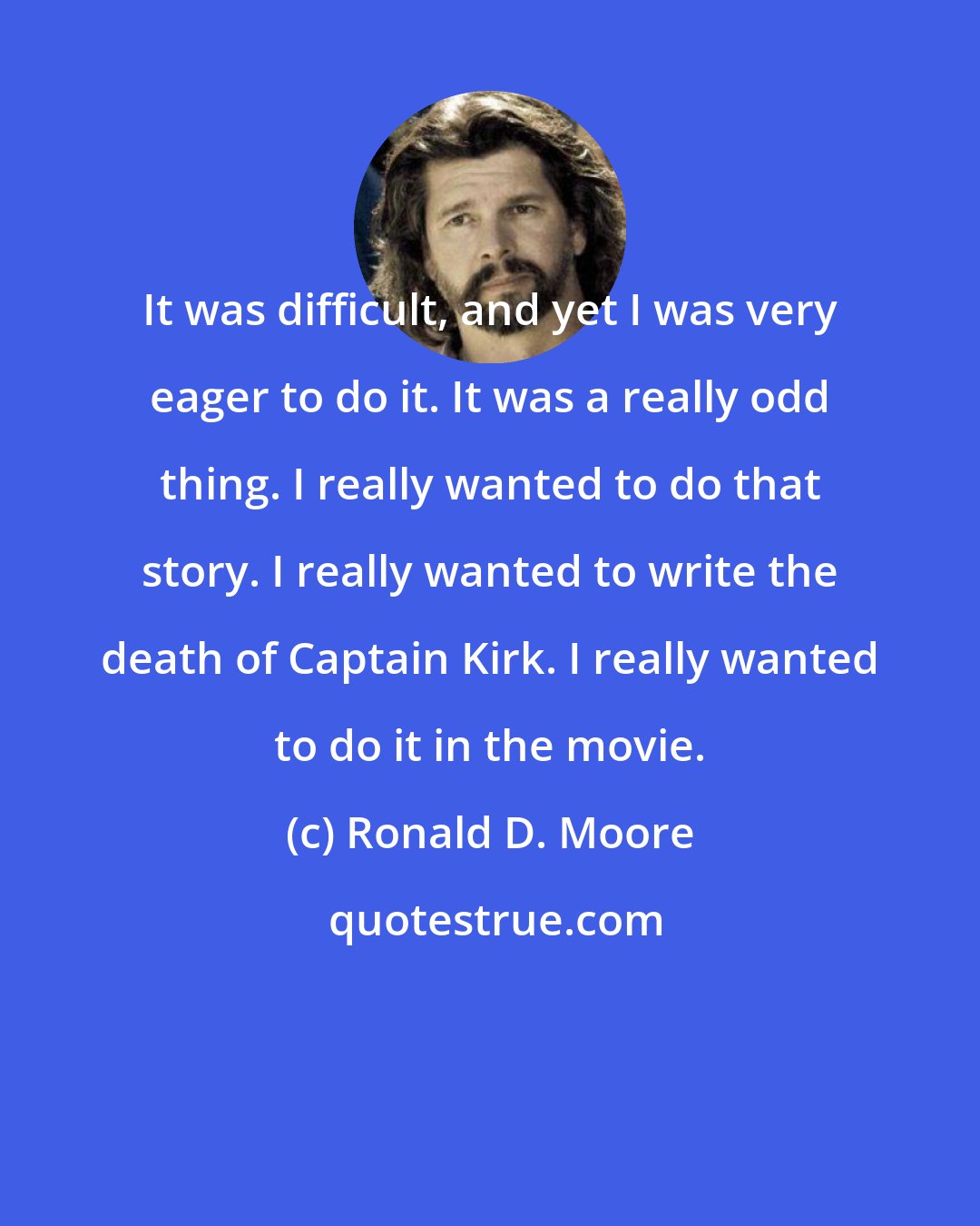 Ronald D. Moore: It was difficult, and yet I was very eager to do it. It was a really odd thing. I really wanted to do that story. I really wanted to write the death of Captain Kirk. I really wanted to do it in the movie.