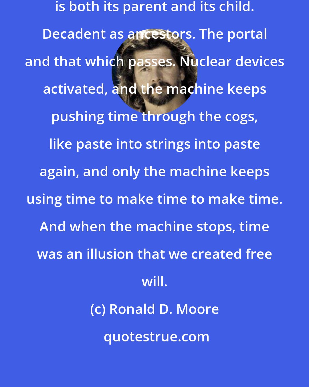 Ronald D. Moore: The flower inside the fruit that is both its parent and its child. Decadent as ancestors. The portal and that which passes. Nuclear devices activated, and the machine keeps pushing time through the cogs, like paste into strings into paste again, and only the machine keeps using time to make time to make time. And when the machine stops, time was an illusion that we created free will.
